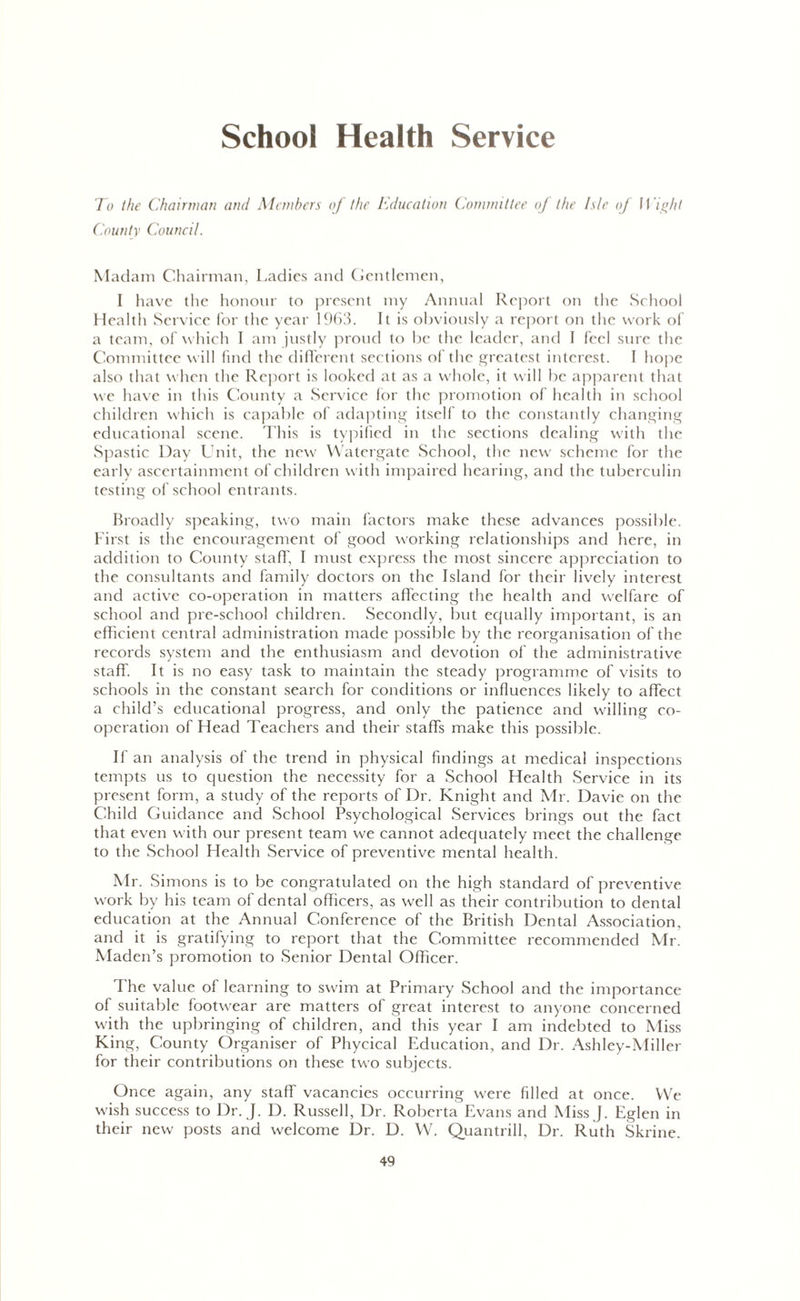 School Health Service To the Chairman and Members of the Education Committee of the Isle of Wight County Council. Madam Chairman, Ladies and Gentlemen, I have the honour to present my Annual Report on the School Health Service for the year 1963. It is obviously a report on the work of a team, of which I am justly proud to be the leader, and I feel sure the Committee will find the different sections of the greatest interest. I hope also that when the Report is looked at as a whole, it will be apparent that we have in this County a Service lor the promotion of health in school children which is capable of adapting itself to the constantly changing educational scene. This is typified in the sections dealing with the Spastic Day Unit, the new Watergate School, the new scheme for the early ascertainment of children with impaired hearing, and the tuberculin testing of school entrants. Broadly speaking, two main factors make these advances possible. First is the encouragement of good working relationships and here, in addition to County staff, I must express the most sincere appreciation to the consultants and family doctors on the Island for their lively interest and active co-operation in matters affecting the health and welfare of school and pre-school children. Secondly, but ecjually important, is an efficient central administration made possible by the reorganisation of the records system and the enthusiasm and devotion of the administrative staff It is no easy task to maintain the steady programme of visits to schools in the constant search for conditions or influences likely to affect a child’s educational progress, and only the patience and willing co- operation of Head Teachers and their staffs make this possible. If an analysis of the trend in physical findings at medical inspections tempts us to question the necessity for a School Health Service in its present form, a study of the reports of Dr. Knight and Mr. Davie on the Child Guidance and School Psychological Services brings out the fact that even with our present team we cannot adequately meet the challenge to the School Health Service of preventive mental health. Mr. Simons is to be congratulated on the high standard of preventive work by his team of dental officers, as well as their contribution to dental education at the Annual Conference of the British Dental Association, and it is gratifying to report that the Committee recommended Mr. Maden’s promotion to Senior Dental Officer. The value of learning to swim at Primary School and the importance of suitable footwear are matters of great interest to anyone concerned with the upbringing of children, and this year I am indebted to Miss King, County Organiser of Phycical Education, and Dr. Ashley-Miller for their contributions on these two subjects. Once again, any staff vacancies occurring were filled at once. We wish success to Dr. J. I). Russell, Dr. Roberta Evans and MissJ. Eglen in their new posts and welcome Dr. D. Wr. Quantrill, Dr. Ruth Skrine.