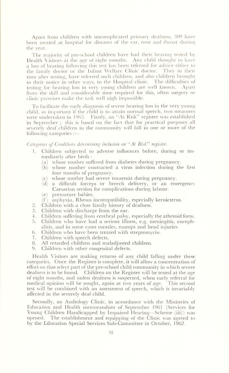 Apart from children with uncomplicated primary deafness, 300 have been treated at hospital for diseases of the ear, nose and throat during the year. The majority of pre-school children have had their hearing tested by Health Visitors at the age of eight months. Any child thought to have a loss of hearing following this test has been referred for advice either to the family doctor or the Infant Welfare Clinic doctor. 'I hey in their turn after testing, have referred such children, and also children brought to their notice in other ways, to the Hospital clinic. 'Flic difficulties of testing for hearing loss in very young children are well known. Apart from the skill and considerable time required for this, often surgery or clinic premises make the task well nigh impossible. To facilitate the early diagnosis of severe hearing loss in the very young child, so important if the child is to attain normal speech, two measures were undertaken in 1963. Firstly, an “At Risk” register was established in September ; this is based on the fact that lor practical purposes all severely deaf children in the community will fall in one or more of the following categories :— Categories of Conditions determining inclusion on “At Risk” register. 1. Children subjected to adverse influences before, during or im- mediately after birth : (a) whose mother suffered from diabetes during pregnancy. (b) whose mother contracted a virus infection during the first four months of pregnancy. (c) whose mother had severe toxaemia during pregnancy. (d) a difficult forceps or breech delivery, or an emergency Caesarian section for complications during labour. (e) premature babies. (f) asphyxia, Rhesus incompatibility, especially kernicterus. 2. Children with a close family history of deafness. 3. Children with discharge from the ear. 4. Children suffering from cerebral palsy, especially the athetoid form. 5. Children who have had a serious illness, e.g. meningitis, enceph- alitis, and in some cases measles, mumps and head injuries. 6. Children who have been treated with streptomycin. 7. Children with speech defects. 8. All retarded children and maladjusted children. 9. Children with other congenital defects. Health Visitors are making returns of any child falling under these categories. Once the Register is complete, it will allow a concentration of effort on that select part of the pre-school child community in which severe deafness is to be found. Children on the Register will be tested at the age of eight months, and unless deafness is suspected, when early referral for medical opinion will be sought, again at two years of age. This second test will be combined with an assessment of speech, which is invariably affected in the severely deaf child. Secondly, an Audiology Clinic, in accordance with the Ministries of Education and Health memorandum of September 1961 (Services for Young Children Handicapped by Impaired Hearing—Scheme (iii)) was opened. The establishment and equipping of the Clinic was agreed to by the Education Special Services Sub-Committee in October, 1962.