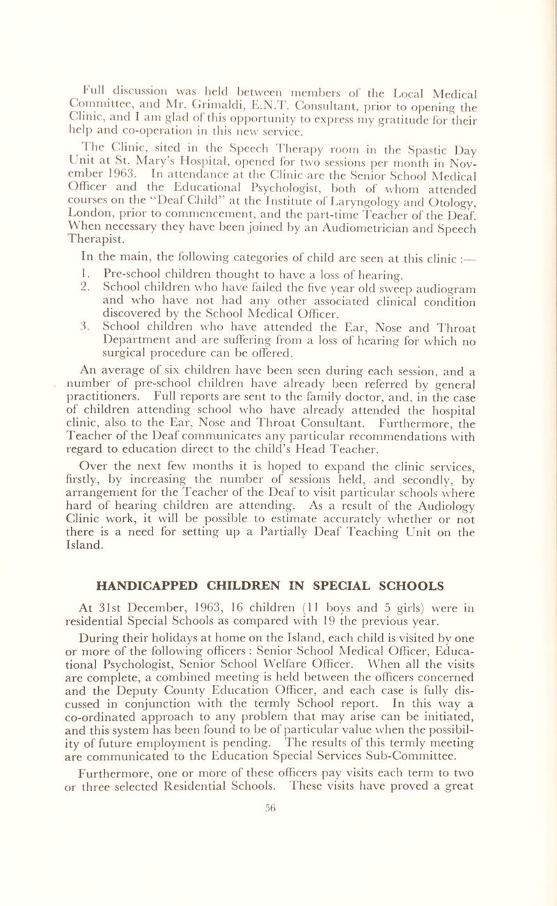 Full discussion was held between members of the Local Medical C ommittee, and Mr. Grimaldi, E.N.T. Consultant, prior to opening the C linic, and I am glad of this opportunity to express my gratitude for their help and co-operation in this new service. 1 he Clinic, sited in the Speech Therapy room in the Spastic Day l nit at St. Mary’s Hospital, opened for two sessions per month in Nov- ember 1963. In attendance at the Clinic are the Senior School Medical Officer and the Educational Psychologist, both of whom attended courses on the “Deaf Child” at the Institute of Laryngology and Otology, London, prior to commencement, and the part-time Teacher of the Deaf. When necessary they have been joined by an Audiometrician and Speech Therapist. In the main, the following categories of child are seen at this clinic :— 1. Pre-school children thought to have a loss of hearing. 2. School children who have failed the five year old sweep audiogram and who have not had any other associated clinical condition discovered by the School Medical Officer. 3. School children who have attended the Ear, Nose and Throat Department and are suffering from a loss of hearing for which no surgical procedure can be offered. An average of six children have been seen during each session, and a number of pre-school children have already been referred by general practitioners. Full reports are sent to the family doctor, and, in the case of children attending school who have already attended the hospital clinic, also to the Ear, Nose and Throat Consultant. Furthermore, the Teacher of the Deaf communicates any particular recommendations with regard to education direct to the child’s Head Teacher. Over the next few months it is hoped to expand the clinic services, firstly, by increasing the number of sessions held, and secondly, by arrangement for the Teacher of the Deaf to visit particular schools where hard of hearing children are attending. As a result of the Audiology Clinic work, it will be possible to estimate accurately whether or not there is a need for setting up a Partially Deaf Teaching Lhiit on the Island. HANDICAPPED CHILDREN IN SPECIAL SCHOOLS At 31st December, 1963, 16 children (11 boys and 5 girls) were in residential Special Schools as compared with 19 the previous year. During their holidays at home on the Island, each child is visited by one or more of the following officers : Senior School Medical Officer, Educa- tional Psychologist, Senior School Welfare Officer. When all the visits are complete, a combined meeting is held between the officers concerned and the Deputy County Education Officer, and each case is fully dis- cussed in conjunction with the termly School report. In this way a co-ordinated approach to any problem that may arise can be initiated, and this system has been found to be of particular value when the possibil- ity of future employment is pending. The results of this termly meeting are communicated to the Education Special Services Sub-Committee. Furthermore, one or more of these officers pay visits each term to two or three selected Residential Schools. These visits have proved a great