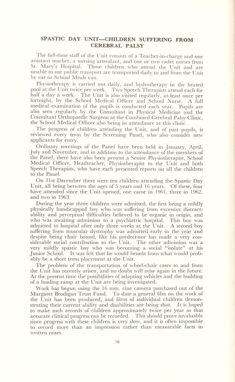 SPASTIC DAY UNIT—CHILDREN SUFFERING FROM CEREBRAL PALSY l'hc full-time staff of the Unit consists of a Teacher-in-charge and one assistant teacher, a nursing attendant, and one or two cadet nurses from St. Marys Hospital. Those children who attend the Unit and are unable to use public transport are transported daily to and from the Unit by car or School Meals van. Physiotherapy is carried out daily, and hydrotherapy in the heated pool at the Unit twice per week. Two Speech Therapists attend each for half a day a week. The Unit is also visited regularly, at least once per fortnight, by the School Medical Officer and School Nurse. A full medical examination of the pupils is conducted each year. Pupils are also seen regularly by the Consultant in Physical Medicine and the Consultant Orthopaedic Surgeon at the Combined Cerebral Palsy Clinic, the School Medical Officer also being in attendance at this clinic. The progress of children attending the Unit, and of past pupils, is reviewed every term by the Screening Panel, who also consider new applicants for entry. Ordinary meetings of the Panel have been held in January, April, July and November, and in addition to the attendance of the members of the Panel, there have also been present a Senior Physiotherapist, School Medical Officer, Headteacher, Physiotherapist to the Unit and both Speech Therapists, who have each presented reports on all the children to the Panel. On 31st December there were ten children attending the Spastic Day Unit, all being between the ages of 5 years and 16 years. Of these, four have attended since the Unit opened, one came in 1961, three in 1962, and two in 1963. During the year three children were admitted, the first being a mildly physically handicapped boy who was suffering from excessive distract- ability and perceptual difficulties believed to be organic in origin, and who was awaiting admission to a psychiatric hospital. This boy was admitted to hospital after only three weeks at the Unit. A second boy suffering from muscular dystrophy was admitted early in the year and despite being chair bound, like his predecessor has made a very con- siderable social contribution to the Unit. The other admission was a very mildly spastic boy who was becoming a social “isolate” at his Junior School. It was felt that he would benefit from what would prob- ably be a short term placement at the Unit. The problem of the transportation of wheel-chair cases to and from the Unit has recently arisen, and no doubt will arise again in the future. At the present time the possibilities of adapting vehicles and the building of a loading ramp at the Unit are being investigated. Work has begun using the 16 nun. cine camera purchased out of the Margaret Brodigan Trust Fund. To date a general film on the work of the Unit has been produced, and films of individual children demon- strating their current ability and disabilities are being shot. It is hoped to make such records of children approximately twice per year so that accurate clinical progress can be recorded. This should prove invaluable since progress with these children is very slow, and it is often impossible to record more than an impression rather than measurable facts in written notes.