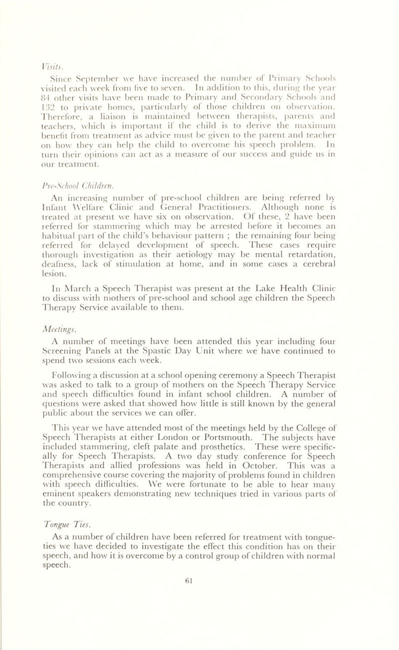 I ’isits. Since September we have increased the number of Primary Schools visited each week from five to seven. In addition to this, during the year 84 other visits have been made to Primary and Secondary Schools and 132 to private homes, particularly of those children on observation. Therefore, a liaison is maintained between therapists, parents and teachers, which is important if the child is to derive the maximum benefit from treatment as advice must be given to the parent and teacher on how they can help the child to overcome his speech problem. In turn their opinions can act as a measure of our success and guide us in our treatment. Pre-School Children. An increasing number of pre-school children are being referred by Infant Welfare Clinic and General Practitioners. Although none is treated at present we have six on observation. Of these, 2 have been referred for stammering which may be arrested before it becomes an habitual part of the child’s behaviour pattern ; the remaining four being referred for delayed development of speech. These cases require thorough investigation as their aetiology may be mental retardation, deafness, lack of stimulation at home, and in some cases a cerebral lesion. In March a Speech Therapist was present at the Lake Health Clinic to discuss with mothers of pre-school and school age children the Speech Therapy Service available to them. Meetings. A number of meetings have been attended this year including four Screening Panels at the Spastic Day Unit where we have continued to spend two sessions each week. Following a discussion at a school opening ceremony a Speech Therapist was asked to talk to a group of mothers on the Speech Therapy Service and speech difficulties found in infant school children. A number of questions were asked that showed how little is still known by the general public about the services we can offer. This year we have attended most of the meetings held by the College of Speech Therapists at either London or Portsmouth. The subjects have included stammering, cleft palate and prosthetics. These were specific- ally for Speech Therapists. A two day study conference for Speech Therapists and allied professions was held in October. This was a comprehensive course covering the majority of problems found in children with speech difficulties. We were fortunate to be able to hear many- eminent speakers demonstrating new techniques tried in various parts of the country. Tongue Ties. As a number of children have been referred for treatment with tongue- ties we have decided to investigate the effect this condition has on their speech, and how it is overcome by a control group of children with normal speech.