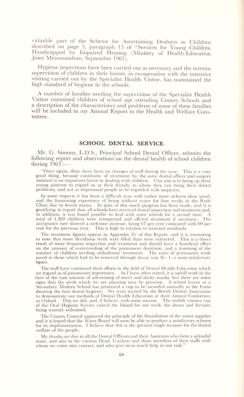 valuable part ol the Scheme for Ascertaining Deafness in Children described on page 5, paragraph 13 of “Services for Young Children Handicapped by Impaired Hearing (Ministry of Health/Education .Joint Memorandum, September 1961). Hygiene inspections have been carried out as necessary and the interim supervision ol children in their homes, in co-operation with the intensive visiting carried out by the Specialist Health Visitor, has maintained the high standard of hygiene in the schools. A number of families needing the supervision of the Specialist Health Visitor contained children of school age attending County Schools and a description of the characteristics and problems of some of these families will be included in my Annual Report to the Health and Welfare Com- mittee. SCHOOL DENTAL SERVICE Mr. G. Simons, L.D.S., Principal School Dental Officer, submits the following report and observations on the dental health of school children during 1963 :— “Once again, there have been no changes of staff during the year. This is a very good thing, because continuity of treatment by the same dental officer and surgery assistant is an important factor in dealing with children. Our aim is to bring up these young patients to regard us as their friends, to whom they can bring their dental problems, and not as impersonal people to be regarded with suspicion. In some respects it has been a difficult year with rather more sickness than usual, and the frustrating experience of being without water for four weeks at the Ryde Clinic due to frozen mains. In spite of this much progress has been made, and it is gratifying to report that all schools have received dental inspection and treatment and, in addition, it was found possible to deal with some schools for a second time. A total of 1,369 children were reinspected and offered treatment if necessary. The acceptance rate showed a welcome increase, being 67 per cent compared with 60 per cent for the previous year. This is high in relation to national standards. The treatment figures appear in Appendix IV of this Report, and it is interesting to note that more deciduous teeth were filled than were extracted. This is a direct result of more frequent inspection and treatment and should have a beneficial effect on the amount of overcrowding of the permanent dentition, and a lessening of the number of children needing orthodontic treatment. The ratio of permanent teeth saved to those which had to be removed through decay was 16 : 1, a most satisfactory figure. The staff have continued their efforts in the field of Dental Health Education which we regard as of paramount importance. As I have often stated, it is uphill work in the face of the vast amount of advertising of sweet and sticky snacks, but there are some signs that the seeds which we are planting may be growing. A school leaver at a Secondary Modern School has presented a cup to be awarded annually to the Form showing the best dental hygiene. We were invited by the British Dental Association to demonstrate our methods of Dental Health Education at their Annual Conference at Oxford. This we did, and, I believe, with some success. The mobile cinema van of the Oral Hygiene Service visited the Island for one week, the shows and lectures being warmly welcomed. The County Council approved the principle of the fluoridation of the water supplies and it is hoped that the YVater Board will soon be able to produce a satisfactory scheme for its implementation. I believe that this is the greatest single measure for the dental welfare of the people. My thanks are due to all the Dental Officers and their Assistants who form a splendid team, and also to the various Head Teachers and those members of their staffs with whom we come into contact, and who give us so much help in our task.”