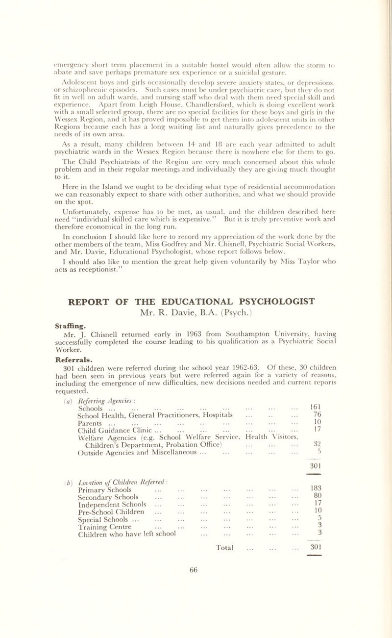 emergency short term placement in a suitable hostel would often allow the storm to abate and save perhaps premature sex experience or a suicidal gesture. Adolescent boys and girls occasionally develop severe anxiety states, or depressions, or schizophrenic episodes. Such cases must be under psychiatric care, but they do not lit in well on adult wards, and nursing stafr who deal with them need special skill and experience. Apart from Leigh House, Chandlersford, which is doing excellent work with a small selected group, there arc no special facilities for these boys and girls in the Wessex Region, and it has proved impossible to get them into adolescent units in other Regions because each has a long waiting list and naturally gives precedence to the needs of its own area. As a result, many children between 14 and 18 are each year admitted to adult psychiatric wards in the Wessex Region because there is nowhere else for them to go. The Child Psychiatrists of the Region are very much concerned about this whole problem and in their regular meetings and individually they are giving much thought to it. Here in the Island we ought to be deciding what type of residential accommodation we can reasonably expect to share with other authorities, and what we should provide on the spot. Unfortunately, expense has to be met, as usual, and the children described here need “individual skilled care which is expensive.” But it is truly preventive work and therefore economical in the long run. In conclusion I should like here to record my appreciation of the work done by the other members of the team, Miss Godfrey and Mr. Chisnell, Psychiatric Social Workers, and Mr. Davie, Educational Psychologist, whose report follows below. I should also like to mention the great help given voluntarily by Miss Taylor who acts as receptionist.” REPORT OF THE EDUCATIONAL PSYCHOLOGIST Mr. R. Davie, B.A. (Psych.) Staffing. Mr. J. Chisnell returned early in 1963 from Southampton University, having successfully completed the course leading to his qualification as a Psychiatric Social Worker. Referrals. 301 children were referred during the school year 1962-63. Of these, 30 children had been seen in previous years but were referred again for a variety of reasons, including the emergence of new difficulties, new decisions needed and current reports requested. (a) Referring Agencies : Schools 161 School Health, General Practitioners, Hospitals ... 76 Parents ... ... ... ••• ••• ••• ••• 10 Child Guidance Clinic ... ... ... ... 17 Welfare Agencies (e.g. School Welfare Service. Health Visitors, Children’s Department, Probation Office) ... ... ... 32 Outside Agencies and Miscellaneous ... ... ... ... ... 3 301 h) Location of Children Referred -. Primary Schools Secondary Schools Independent Schools Pre-School Children Special Schools ... Training Centre Children who have left school 183 80 17 10 5 3 3 Total ... ... .. 301