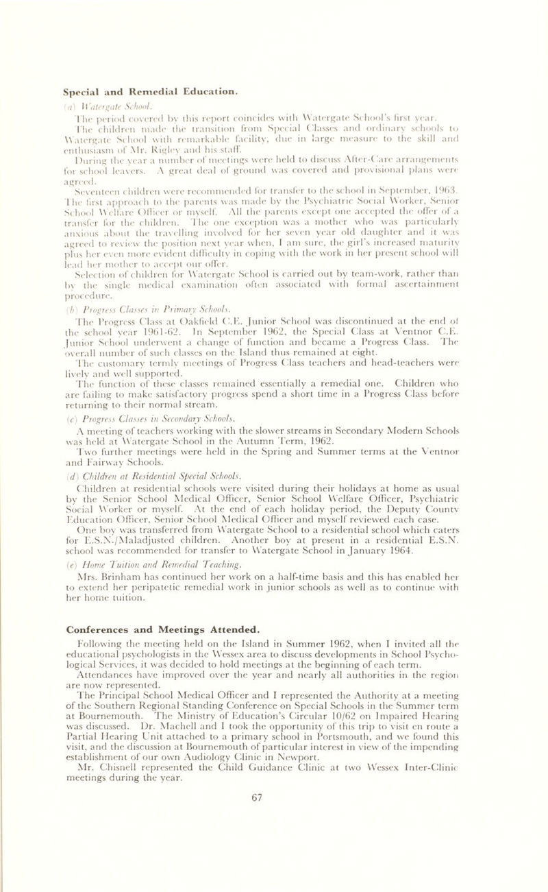 Special and Remedial Education. a) Watergate School. The period covered by this report coincides with Watergate School’s first year. The children made the transition from Special Classes and ordinary schools to Watergate School with remarkable facility, due in large measure to the skill and enthusiasm of Mr. Rigley and his stall. During the year a number of meetings were held to discuss After-! 'are arrangements for school leavers. A great deal of ground was covered and provisional plans wen- agreed. Seventeen children were recommended for transfer to the school in September, 1963. flic first approach to the parents was made by the Psychiatric Social Worker, Senior School Welfare Officer or myself. All the parents except one accepted the offer of a transfer for the children. The one exception was a mother who was particularly anxious about the travelling involved for her seven year old daughter and it was agreed to review the position next year when, I am sure, the girl's increased maturity plus her even more evident difficulty in coping with the work in her present school will lead her mother to accept our offer. Selection of children for Watergate School is carried out by team-work, rather than In- the single medical examination often associated with formal ascertainment procedure. (I>) Progress Classes in Primary Schools. The Progress Class at Oakficld C.E. Junior School was discontinued at the end ol the school year 1961-62. In September 1962, the Special Class at Ventnor C.E. Junior School underwent a change of function and became a Progress Class. The overall number of such classes on the Island thus remained at eight. The customary termly meetings of Progress Class teachers and head-teachers were lively and well supported. The function of these classes remained essentially a remedial one. Children who are failing to make satisfactory progress spend a short time in a Progress Class before returning to their normal stream. (c) Progress Classes in Secondary Schools. A meeting of teachers working with the slower streams in Secondary Modern Schools was held at Watergate School in the Autumn Term, 1962. Two further meetings were held in the Spring and Summer terms at the Ventnor and Fairway Schools. d) Children at Residential Special Schools. Children at residential schools were visited during their holidays at home as usual by the Senior School Medical Officer, Senior School Welfare Officer, Psychiatric Social Worker or myself. At the end of each holiday period, the Deputy Countv Education Officer, Senior School Medical Officer and myself reviewed each case. One boy was transferred from Watergate School to a residential school which caters for E.S.N./Maladjusted children. Another boy at present in a residential E.S.N. school was recommended for transfer to Watergate School in January 1964. (e) Home Tuition and Remedial Teaching. Mrs. Brinham has continued her work on a half-time basis and this has enabled her to extend her peripatetic remedial work in junior schools as well as to continue with her home tuition. Conferences and Meetings Attended. Following the meeting held on the Island in Summer 1962, when I invited all the educational psychologists in the Wessex area to discuss developments in School Psycho- logical Services, it was decided to hold meetings at the beginning of each term. Attendances have improved over the year and nearly all authorities in the region are now represented. The Principal School Medical Officer and I represented the Authority at a meeting of the Southern Regional Standing Conference on Special Schools in the Summer term at Bournemouth. The Ministry of Education’s Circular 10/62 on Impaired Hearing was discussed. Dr. Machell and I took the opportunity of this trip to visit en route a Partial Hearing Unit attached to a primary school in Portsmouth, and we found this visit, and the discussion at Bournemouth of particular interest in view of the impending establishment of our own Audiology Clinic in Newport. Mr. Chisnell represented the Child Guidance Clinic at two Wessex Inter-Clinic meetings during the year.