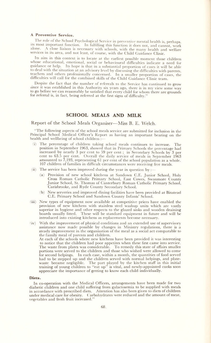 A Preventive Service. 1 he role of the School Psychological Service in preventive mental health is, perhaps, its most important function. In fulfilling this function it does not, and cannot, work alone. A close liaison is necessary with schools, with the many health and welfare services in its area, and not least, of course, with the Child Guidance Clinic. Its aim in this context is to locate at the earliest possible moment those children whose educational, emotional, social or behavioural difficulties indicate a need for guidance or help. Its hope is that in a substantial proportion of cases it will be able to deal with the situation at an advisory level by discussing the difficulties with parents, teachers and others professionally concerned. In a smaller proportion of cases, the difficulties will call for the combined skills of the Child Guidance Clinic team. Despite the fact that the number of referrals to the Service has continued to grow since it was established in this Authority six years ago, there is in my view some way to go before we can reasonably be satisfied that every child for whom there are grounds for referral is, in fact, being referred at the first signs of difficulty.” SCHOOL MEALS AND MILK Report of the School Meals Organiser—Miss B. E. Welch. The following aspects of the school meals service are submitted for inclusion in the Principal School Medical Officer’s Report as having an important bearing on the health and wellbeing of school children (i) The percentage of children taking school meals continues to increase. The position in September 1963, showed that in Primary Schools the percentage had increased by nearly 3 per cent to 59 per cent ; in Secondary Schools by 3 per cent to 63.5 per cent. Overall the daily service of meals in September 1963 amounted to 7,193, representing 61 per cent of the school population as a whole. 107 children of families in difficult circumstances were receiving free meals. (ii) The service has been improved during the year in question by :— (a) Provision of new school kitchens at Sandown C.E. Junior School, Holy Cross Roman Catholic Primary School, East Cowes, Swanmore County Junior School, St. Thomas of Canterbury Roman Catholic Primary School, Carisbrooke, and Ryde County Secondary School. (b) New serveries and improved dining facilities have been provided at Binsteaa C.E. Primary School and Sandown County Infants’ School. (hi) New types of equipment now available at competitive prices have enabled the provision of new kitchens with stainless steel washup units which are vastly superior in hygiene and other respects to the glazed sinks and wooden draining boards usually fitted. These will be standard equipment in future and will be introduced into existing kitchens as replacements become necessary. (iv) With the improvement of physical conditions and an extended use of supervisory assistance now made possible by changes in Ministry regulations, there is a steady improvement in the organisation of the meal as a social act comparable to the family meal of parents and children. At each of the schools where new kitchens have been provided it was interesting to notice that the children had poor appetites when these first came into service. The waste from plates was considerable. To remedy this state of affairs smaller portions were served to the children and those who wished were allowed to come for second helpings. In each case, within a month, the quantities of food served had to be stepped up and the children served with normal helpings, and plate- waste became negligible. The part played by the kitchen staff in this initial training of young children to “eat up” is vital, and newly-appointed cooks soon appreciate the importance of getting to know each child individually. Diets. In co-operation with the Medical Officers, arrangements have been made for two diabetic children and one child suffering from galactosemia to be supplied with meals in accordance with prescribed diets. Attention has also been given to diets of children under medical care for obesity. Carbohydrates were reduced and the amount of meat, vegetables and fresh fruit increased.”