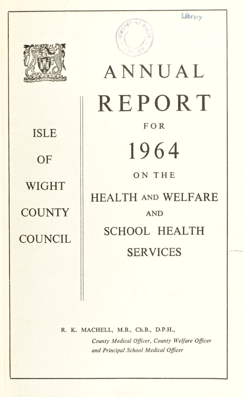 ISLE OF WIGHT COUNTY COUNCIL Library ANNUAL REPORT FOR 1964 ON THE HEALTH and WELFARE AND SCHOOL HEALTH SERVICES R. K. MACHELL, M.B., Ch.B., D.P.H., County Medical Officer, County Welfare Officer and Principal School Medical Officer