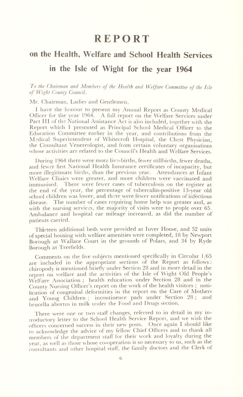 REPORT on the Health, Welfare and School Health Services in the Isle of Wight for the year 1964 To the Chairman and Members of the Health and Welfare Committee of the Isle of Wight County Council. Mr. Chairman, Ladies and Gentlemen, I have the honour to present my Annual Report as County Medical Officer for the year 1964. A full report on the Welfare Services under Part III of the National Assistance Act is also included, together with the Report which I presented as Principal School Medical Officer to the Education Committee earlier in the year, and contributions from the Medical Superintendent of Whitecroft Hospital, the Chest Physician, the Consultant Venereologist, and from certain voluntary organisations whose activities are related to the Council’s Health and Welfare Services. During 1964 there were more live-births, fewer stillbirths, fewer deaths, and fewer first National Health Insurance certificates of incapacity, but more illegitimate births, than the previous year. Attendances at Infant Welfare Clinics were greater, and more children were vaccinated and immunised. There were fewer cases of tuberculosis on the register at the end of the year, the percentage of tuberculin-positive 13-year old school children was lower, and there were fewer notifications of infectious disease. The number of cases requiring home help was greater and, as with the nursing services, the majority of visits were to people over 65. Ambulance and hospital car mileage increased, as did the number of patients carried. Thirteen additional beds were provided at Inver House, and 52 units of special housing with welfare amenities were completed, 18 by Newport Borough at Wallace Court in the grounds of Polars, and 34 by Ryde Borough at Treefields. Comments on the five subjects mentioned specifically in Circular 1/65 are included in the appropriate sections of the Report as follows: chiropody is mentioned briefly under Section 28 and in more detail in the report on welfare and the activities of the Isle of Wight Old People’s Welfare Association ; health education under Section 28 and in the County Nursing Officer’s report on the work of the health visitors ; noti- fication of congenital deformities in the report on the Care of Mothers and Young Children ; incontinence pads under Section 28 ; and brucella abortus in milk under the Food and Drugs section. There were one or two stall' changes, referred to in detail in my in- troductory letter to the School Health Service Report, and we wish the officers concerned success in their new posts. Once again I should like to acknowledge the advice of my fellow Chief Officers and to thank all members of the department stafl for their work and loyalty during the year, as well as those whose co-operation is so necessary to us, such as the consultants and other hospital staff, the family doctors and the Clerk of