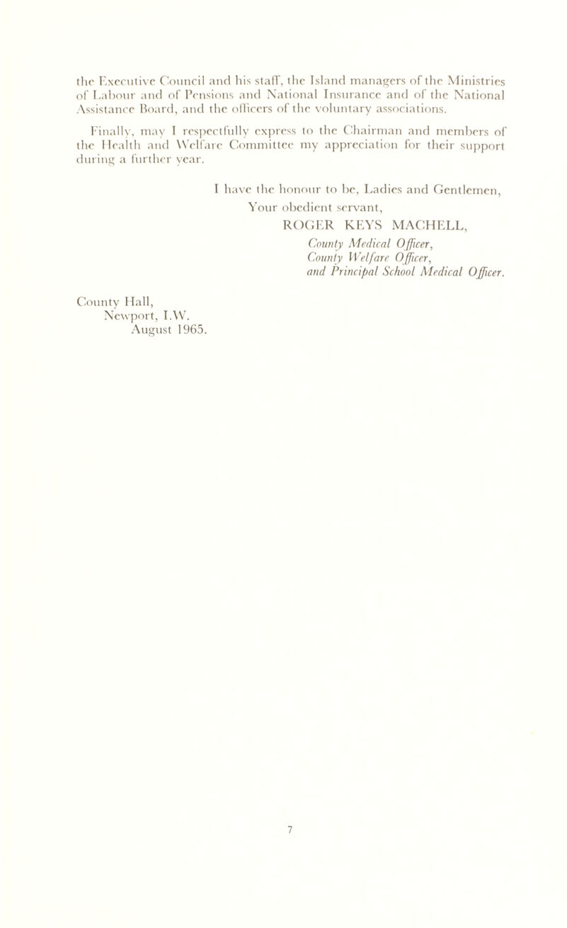 the Executive Council and his stafT, the Island managers of the Ministries of Labour and of Pensions and National Insurance and of the National Assistance Board, and the officers of the voluntary associations. Finally, may I respectfully express to the Chairman and members of the Health and Welfare Committee my appreciation for their support during a further year. I have the honour to be, Ladies and Gentlemen, Your obedient servant, ROGER KEYS MACHELL, County Medical Officer, County Welfare Officer, and Principal School Medical Officer. County Hall, Newport, I.W. August 1965.