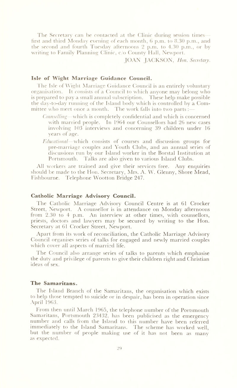 The Secretary can he contacted at the Clinic during session times first and third Monday evening of each month, 6 p.m. to 8.30 p.nn, and the second and fourth Tuesday afternoons 2 p.m. to 4.30 p.m., or by writing to Family Planning Clinic, c/o County Hall, Newport. JOAN JACKSON, Hon. Secretary. Isle of Wight Marriage Guidance Council. 1 lie Isle of Wight Marriage Guidance Council is an entirely voluntary organisation. It consists of a Council to which anyone may belong who is prepared to pay a small animal subscription. These help make possible the day-to-day running of the Island body which is controlled by a Com- mittee who meet once a month. The work falls into two parts :— Counselling which is completely confidential and which is concerned with married people. In 1964 our Counsellors had 26 new cases involving 103 interviews and concerning 39 children under 16 years of age. Educational which consists of courses and discussion groups for pre-marriage couples and Youth Clubs, and an annual series of discussions run by our Island worker in the Borstal Institution at Portsmouth. Talks are also given to various Island Clubs. All workers are trained and give their services free. Any enquiries should be made to the Hon. Secretary, Mrs. A. W. Glenny, Shore Mead, Fishbourne. Telephone Wootton Bridge 247. Catholic Marriage Advisory Council. l’he Catholic Marriage Advisory Council Centre is at 61 Crocker Street, Newport. A counsellor is in attendance on Monday afternoons from 2.30 to 4 p.m. An interview at other times, with counsellors, priests, doctors and lawyers may be secured by writing to the Hon. Secretary at 61 Crocker Street, Newport. Apart from its work of reconciliation, the Catholic Marriage Advisory Council organises series of talks for engaged and newly married couples which cover all aspects of married life. Fhe Council also arrange series of talks to parents which emphasise the duty and privilege of parents to give their children right and Christian ideas of sex. The Samaritans. I he Island Branch of the Samaritans, the organisation which exists to help those tempted to suicide or in despair, has been in operation since April 1963. From then until March 1965, the telephone number of the Portsmouth Samaritans, Portsmouth 23432, has been publicised as the emergency number and calls from the Island to this number have been referred immediately to the Island Samaritans. The scheme has worked well, but the number of people making use of it has not been as many as expected.