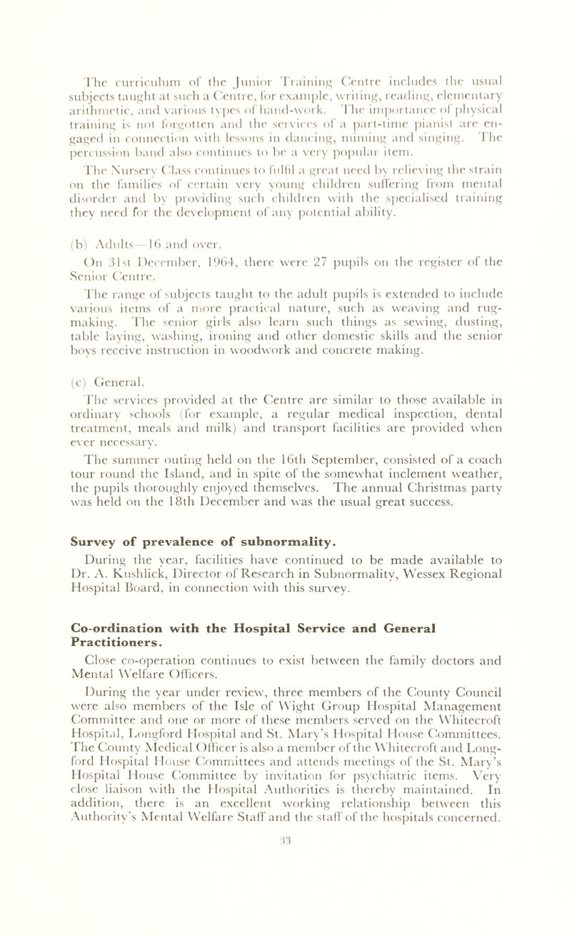 The curriculum of the Junior Training Centre includes the usual subjects taught at such a Centre, for example, writing, reading, elementary arithmetic, and various types of hand-work. The importance of physical training is not forgotten and the services of a part-time pianist are en- gaged in connection with lessons in dancing, miming and singing. The percussion band also continues to be a very popular item. The Nursery Class continues to fulfil a great need by relieving the strain on the families of certain very young children suffering from mental disorder and by providing such children with the specialised training they need for the development of any potential ability. (b) Adults—16 and over. On 31st December, 1964, there were 27 pupils on the register of the Senior Centre. The range of subjects taught to the adult pupils is extended to include various items of a more practical nature, such as weaving and rug- making. The senior girls also learn such things as sewing, dusting, table laying, washing, ironing and other domestic skills and the senior boys receive instruction in woodwork and concrete making. (c) General. The services provided at the Centre are similar to those available in ordinary schools (for example, a regular medical inspection, dental treatment, meals and milk) and transport facilities are provided when ever necessary. The summer outing held on the 16th September, consisted of a coach tour round the Island, and in spite of the somewhat inclement weather, the pupils thoroughly enjoyed themselves. The annual Christmas party was held on the 18th December and was the usual great success. Survey of prevalence of subnormality. During the year, facilities have continued to be made available to Dr. A. Kushlick, Director of Research in Subnormality, Wessex Regional Hospital Board, in connection with this survey. Co-ordination with the Hospital Service and General Practitioners. Close co-operation continues to exist between the family doctors and Mental Welfare Officers. During the year under review, three members of the County Council were also members of the Isle of Wight Group Hospital Management Committee and one or more of these members served on the Whitecroft Hospital, Longford Hospital and St. Mary’s Hospital House Committees. The County Medical Officer is also a member of the Whitecroft and Long- ford Hospital House Committees and attends meetings of the St. Mary’s Hospital House Committee by invitation for psychiatric items. Very close liaison with the Hospital Authorities is thereby maintained. In addition, there is an excellent working relationship between this Authority’s Mental Welfare Stall and the staff of the hospitals concerned.
