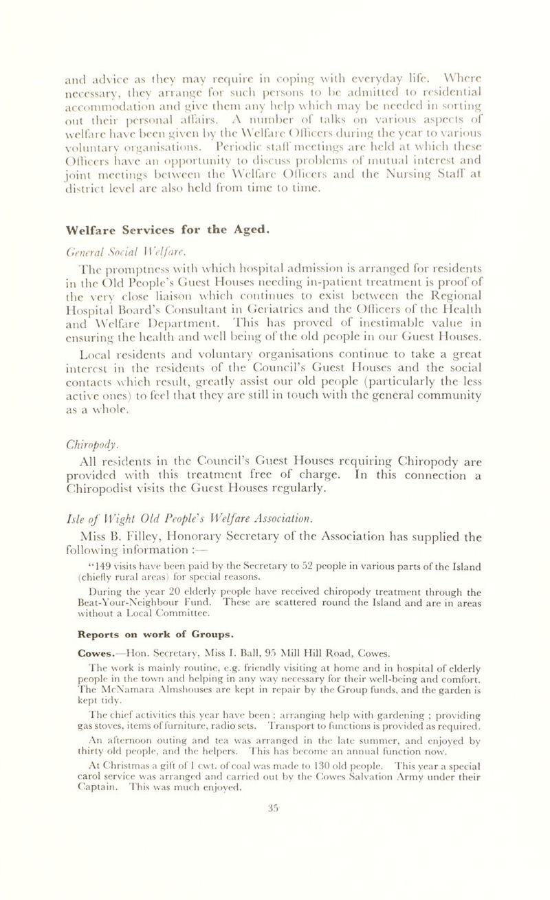 anil advice as they may require in coping with everyday life. Where necessary, they arrange for such persons to be admitted to residential accommodation and give them any help which may be needed in sorting out their personal affairs. A number of talks on various aspects of welfare have been given by the Welfare ( IlRcers during the year to various voluntary organisations. Periodic stall meetings are held at which these Officers have an opportunity to discuss problems of mutual interest and joint meetings between the Welfare Officers and the Nursing Staff at district level arc also held from time to time. Welfare Services for the Aged. General Social 11 'elfare. The promptness with which hospital admission is arranged for residents in the Old People’s Guest Houses needing in-patient treatment is proof of the very close liaison which continues to exist between the Regional Hospital Board’s Consultant in Geriatrics and the Officers of the Health and Welfare Department. This has proved of inestimable value in ensuring the health and well being of the old people in our Guest Houses. Li real residents and voluntary organisations continue to take a great interest in the residents of the Council’s Guest Houses and the social contacts which result, greatly assist our old people (particularly the less active ones) to feel that they are still in touch with the general community as a whole. Chiropody. All residents in the Council’s Guest Houses requiring Chiropody are provided with this treatment free of charge. In this connection a Chiropodist visits the Guest Houses regularly. Isle of Wight Old People's Welfare Association. Miss B. Filley, Honorary Secretary of the Association has supplied the following information :— ‘T49 visits have been paid by the Secretary to 52 people in various parts of the Island (chiefly rural areas) for special reasons. During the year 20 elderly people have received chiropody treatment through the Beat-Your-Neighbour Fund. These are scattered round the Island and are in areas without a Local Committee. Reports on work of Groups. Cowes.- Hon. Secretary, Miss I. Ball, 95 Mill Hill Road, Cowes. The work is mainly routine, e.g. friendly visiting at home and in hospital of elderly people in the town and helping in any way necessary for their well-being and comfort. The McNamara Almshouses are kept in repair by the Group funds, and the garden is kept tidy. The chief activities this year have been : arranging help with gardening ; providing gas stoves, items of furniture, radio sets. Transport to functions is provided as required. An afternoon outing and tea was arranged in the late summer, and enjoyed by thirty old people, and the helpers. This has become an annual function now. At Christmas a gift of 1 cwt. of coal was made to 130 old people. This year a special carol service was arranged and carried out by the Cowes Salvation Army under their Captain. This was much enjoyed.