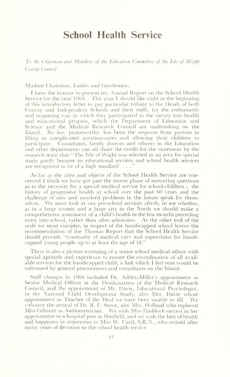School Health Service To the Chairman and Members oj the Education Committee oj the Isle of Wight County Council. Madam Chairman, Ladies and Gentlemen, I have the honour to present my Anna al Rej jort on the School I lealth Service for the year 1964. This year I should like right at the beginning of this introductory letter to pay particular tribute to the 1 leads of both County and Independent Schools and their stalls, for the enthusiastic and unsparing way in which they participated in the survey into health and educational progress, which the Department of Education and Science and the Medical Research Council are undertaking on the Island. No less praiseworthy has been the response from parents in filling in complicated questionnaires and allowing their children to participate. Consultants, family doctors and officers in the Education and other departments can all share the credit for the statement by the research team that “The Isle of Wight was selected as an area for special study partly because its educational services and school health services are recognised to be of a high standard . . .” As far as the aims and objects of the School Health Service are con- cerned 1 think we have got past the recent phase of answering questions as to the necessity for a special medical service for school-children ; the history of progressive health at school over the past 60 years and the challenge of new and unsolved problems in the future speak for them- selves. We must look at our pre-school services afresh, to see whether, as in a large county and a large city in the North we should make a comprehensive assessment of a child’s health in the few months preceding entry into school, rather than after admission. At the other end of the scale we must consider, in respect of the handicapped school leaver the recommendation of the Thomas Report that the School Health Service should provide “continuity of medical care and supervision for handi- capped young people up to at least the age of 18.” There is also a picture emerging oi a senior school medical officer with special aptitude and experience to ensure the co-ordination of all avail- able services for the handicapped child, a link which I feel sure would be welcomed by general practitioners and consultants on the Island. Staff changes in 1964 included Dr. Ashley-Miller’s appointment as Senior Medical Officer at the Headquarters of the Medical Research Council, and the appointment of Mr. Davie, Educational Psychologist, to the National Child Development Study, also Mrs. Davie whose appointment as Teacher of the Deaf we have been unable to fill. We welcome the arrival of Dr. B. E. Stone, also Mrs. Holland who replaced Miss Gilmore as Audiometrician. We wish Miss Haddock success in her appointment to a hospital post in Sheffield, and we wish the best of health and happiness in retirement to Miss W. Card, S.R.N., who retired after manv vears of devotion to the school health service