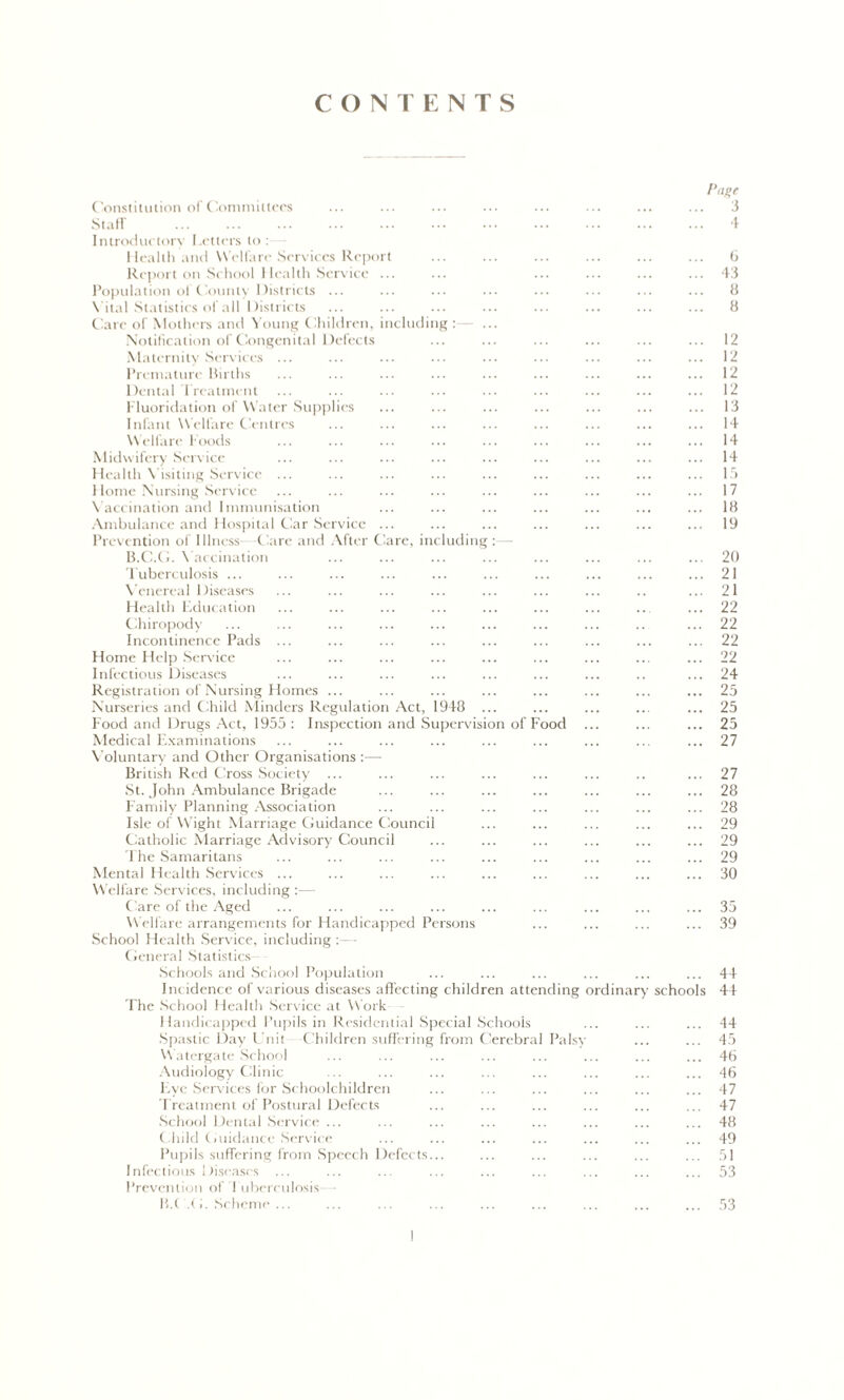 CONTENTS Page Constitution of Committees ... ... ... ... ... ... ... ... 3 Staff 4 Introductory Letters to: Health and Welfare Services Report ... ... ... ... ... ... 6 Report on School Health Service ... ... ... ... ... ... 43 Population ol County Districts ... ... ... ... ... ... ... ... 8 Vital Statistics of all Districts ... ... ... ... ... ... ... ... 8 Care of Mothers and Young Children, including Notification of Congenital Defects Maternity Services ... Premature Births Dental Treatment Fluoridation of Water Supplies Infant Welfare Centres Welfare Foods Midwifery Service Health Visiting Service ... Home Nursing Service V accination and Immunisation Ambulance and Hospital Car Service Prevention of Illness -Care and After Care, including B.C.G. Vaccination Tuberculosis ... Venereal Diseases Health Education Chiropody Incontinence Pads ... Home Help Service Infectious Diseases Registration of Nursing Homes ... Nurseries and Child Minders Regulation Act, 1948 Food and Drugs Act, 1955 : Inspection and Supervision of Food Medical Examinations Voluntary and Other Organisations :—• British Red Cross Society ... St. John Ambulance Brigade Family Planning Association Isle of W ight Marriage Guidance Council Catholic Marriage Advisory Council The Samaritans Mental Health Services ... Welfare Services, including :— Care of the Aged Welfare arrangements for Handicapped Persons School Health Service, including :—■ General Statistics Schools and School Population Incidence of various diseases affecting children attending ordinary The School Health Service at Work Handicapped Pupils in Residential Special Schools Spastic Day l nit Children suffering from Cerebral Palsy W atergate School Audiology Clinic Five Services for Schoolchildren Treatment of Postural Defects School Dental Service ... Child Guidance Service Pupils suffering from Speech Defects schools Infectious Diseases Prevention of I uberculosis B.( .<I. Scheme ... 12 12 12 12 13 14 14 14 15 17 18 19 20 21 21 22 22 22 22 24 25 25 25 27 27 28 28 29 29 29 30 35 39 44 44 44 45 46 46 47 47 48 19 51 53 53