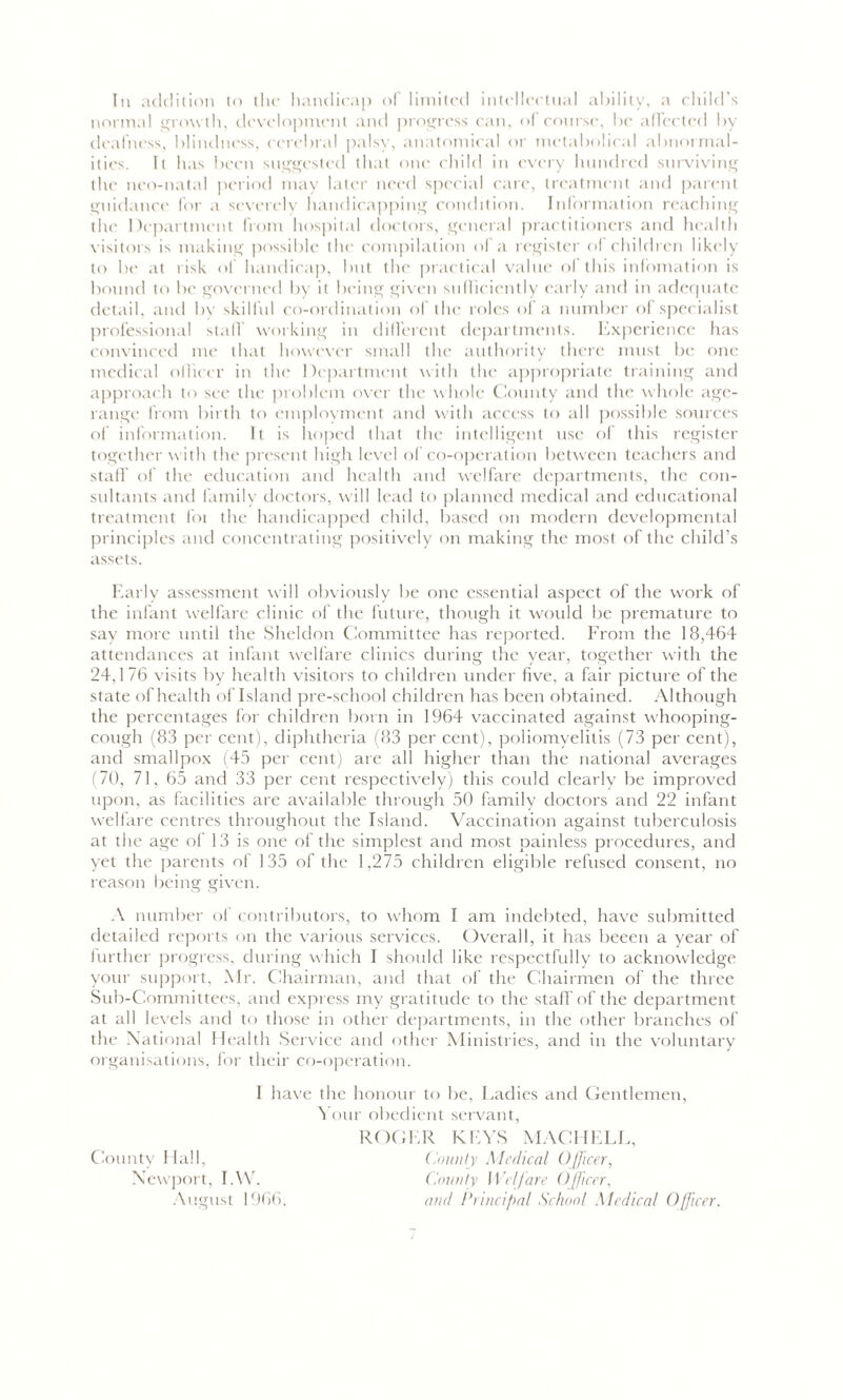 Ill addition to the handicap of limited intellectual ability, a child’s normal growth, development and progress can, of course, be affected by deafness, blindness, cerebral palsy, anatomical or mctabolical abnormal- ities. It has been suggested that one child in every hundred surviving the neo-natal period may later need special care, treatment and parent guidance for a severely handicapping condition. Information reaching the Department from hospital doctors, general practitioners and health visitors is making possible the compilation of a register of children likely to be at risk of handicap, but the practical value of this infomation is bound to be governed by it being given sufficiently early and in adequate detail, and by skilful co-ordination of the roles of a number of specialist professional staff working in different departments. Experience has convinced me that however small the authority there must be one medical officer in the Department with the appropriate training and approach to see the problem over the whole County and the whole age- range from birth to employment and with access to all possible sources of information. It is hoped that the intelligent use of this register together with the present high level of co-operation between teachers and staff of the education and health and welfare departments, the con- sultants and family doctors, will lead to planned medical and educational treatment foi the handicapped child, based on modern developmental principles and concentrating positively on making the most of the child’s assets. Early assessment will obviously be one essential aspect of the work of the infant welfare clinic of the future, though it would be premature to say more until the Sheldon Committee has reported. From the 18,464 attendances at infant welfare clinics during the year, together with the 24,176 visits by health visitors to children under five, a fair picture of the state of health of Island pre-school children has been obtained. Although the percentages for children born in 1964 vaccinated against whooping- cough (83 per cent), diphtheria (83 per cent), poliomyelitis (73 per cent), and smallpox (45 per cent) are all higher than the national averages (70, 71, 65 and 33 per cent respectively) this could clearly be improved upon, as facilities are available through 50 family doctors and 22 infant welfare centres throughout the Island. Vaccination against tuberculosis at the age of 13 is one of the simplest and most painless procedures, and yet the parents of 135 of the 1,275 children eligible refused consent, no reason being given. A number of contributors, to whom I am indebted, have submitted detailed reports on the various services. Overall, it has beeen a year of further progress, during which I should like respectfully to acknowledge your support, Mr. Chairman, and that of the Chairmen of the three Sub-Committees, anil express my gratitude to the staff of the department at all levels and to those in other departments, in the other branches of the National Health Service and other Ministries, and in the voluntary organisations, for their co-operation. I have the honour to be, Ladies and Gentlemen, Your obedient servant, ROGER KEYS MACHELE, County Hall, County Medical Officer, Newport, I.W. County Welfare Officer, August 1966. and Principal School Medical Officer.