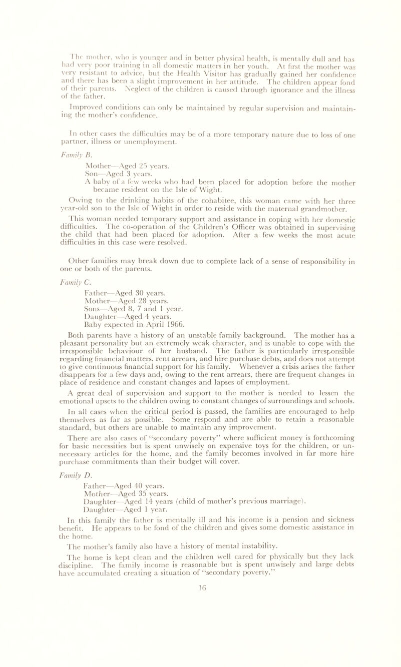 I hr mother, who is younger and in better physical health, is mentally dull and has had very poor training in all domestic matters in her youth. At first the mother was very resistant to advice, but the Health Visitor has gradually gained her confidence and there has been a slight improvement in her attitude. The children appear fond °1 their parents. Neglect of the children is caused through ignorance and the illness of the father. Improved conditions can only be maintained by regular supervision and maintain- ing the mother’s confidence. In other cases the difficulties may be of a more temporary nature due to loss of one partner, illness or unemployment. Family B. Mother Aged 25 years. Son-—Aged 3 years. A baby of a few weeks who had been placed for adoption before the mother became resident on the Isle of Wight. Owing to the drinking habits of the cohabitee, this woman came with her three year-old son to the Isle of Wight in order to reside with the maternal grandmother. This woman needed temporary support and assistance in coping with her domestic difficulties. The co-operation of the Children’s Officer was obtained in supervising the child that had been placed for adoption. After a few weeks the most acute difficulties in this case were resolved. Other families may break down due to complete lack of a sense of responsibility in one or both of the parents. Family C. Father—Aged 30 years. Mother—Aged 28 years. Sons—Aged 8, 7 and 1 year. Daughter—Aged 4 years. Baby expected in April 1966. Both parents have a history of an unstable family background. The mother has a pleasant personality but an extremely weak character, and is unable to cope with the irresponsible behaviour of her husband. The father is particularly irresponsible regarding financial matters, rent arrears, and hire purchase debts, and does not attempt to give continuous financial support for his family. Whenever a crisis arises the father disappears for a few days and, owing to the rent arrears, there are frequent changes in place of residence and constant changes and lapses of employment. A great deal of supervision and support to the mother is needed to lessen the emotional upsets to the children owing to constant changes of surroundings and schools. In all cases when the critical period is passed, the families are encouraged to help themselves as far as possible. Some respond and are able to retain a reasonable standard, but others are unable to maintain any improvement. There are also cases of “secondary poverty” where sufficient money is forthcoming for basic necessities but is spent unwisely on expensive toys for the children, or un- necessary articles for the home, and the family becomes involved in far more hire purchase commitments than their budget will cover. Family D. Father—Aged 40 years. Mother—Aged 35 years. Daughter--Aged 14 years (child of mother’s previous marriage). Daughter—Aged 1 year. In this family the father is mentally ill and his income is a pension and sickness benefit. He appears to be fond of the children and gives some domestic assistance in the home. The mother’s family also have a history of mental instability. The home is kept clean and the children well cared for physically but they lack discipline. The family income is reasonable but is spent unwisely and large debts have accumulated creating a situation of “secondary poverty.”