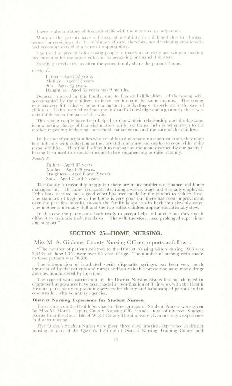 There is also a history of domestic strife with the maternal grandparents. Many of the parents have a history of instability in childhood due to “broken homes” or receiving onlv the minimum of care, therefore, not developing emotionally and becoming devoid ol a sense ol responsibility. The trend at present is for young people to marry at an early age without making any provision for the future either in homemaking or financial matters. Family quarrels arise as often the young family share the parents’ home. Family E. Father Aged 32 years. Mother Aged 22 years. Son Aged II years. Daughters—-Aged 3i years and 9 months. Domestic discord in this family, due to financial difficulties, led the young wife, accompanied by the children, to leave her husband for some months. The young wife has very little idea of home management, budgeting or experience in the care of children. Debts accrued without the husband’s knowledge and apparently there was unfaithfulness on the part ol the wife. This young couple have been helped to renew their relationship and the husband is now taking charge of financial matters whilst continued help is being given to the mother regarding budgeting, household management and the care of the children. In the case of young families who arc able to find separate accommodation, they often find difficulty with budgeting as they are still immature and unable to cope with family responsibilities. They find it difficult to manage on the money earned by one partner, having been used to a double income before commencing to raise a family. Family F. Father -Aged 35 years. Mother—Aged 29 years. Daughters -Aged 8 and 3 years. Sons -Aged 7 and 4 years. This family is reasonably happy but there are many problems of finance and home management. The father is capable of earning a weekly wage and is usually employed. Debts have accrued but a good effort has been made by the parents to reduce these. The standard of hygiene in the home is very poor but there has been improvement over the past few months, though the family is apt to slip back into slovenly ways. The mother is mentally dull and the two eldest children appear educationally slow. In this case the parents are both ready to accept help and advice but they find it difficult to maintain their standards. The will, therefore, need prolonged supervision and support.” SECTION 25—HOME NURSING. Miss M. A. Gibbons, County Nursing Officer, reports as follows : “The number of patients referred to the District Nursing Sisters during 1965 was 2,633 ; of these 1,751 were over 65 years- of age. The number of nursing visits made to these patients was 70,308. The introduction of irradiated sterile disposable syringes has been very much appreciated by the patients and nurses and is a valuable precaution as so many drugs are now administered by injection. The type of work carried out by the District Nursing Sisters has not changed in character but advances have been made in co-ordination of their work with the Health Visitors, particularly in providing services for elderly and handicapped persons and in co-operation with voluntary agencies. District Nursing Experience for Student Nurses. Two lectures on the Health Service to three groups of Student Nurses were given by Miss M. Morris, Deputy County Nursing Officer and a total of nineteen Student Nurses from the Royal Isle of Wight County Hospital were given one day’s experience in district nursing. Five Queen’s Student Nurses were given three days practical experience in district nursing as part of the Queen’s Institute of District Nursing Training Course and