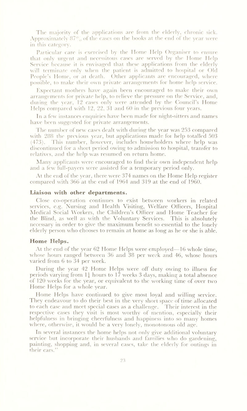 The majority of the applications are from the elderly, chronic sick. Approximately 87% of the eases on the books at the end ol the year wen- in this category. Particular care is exercised by the Home Help Organiser to ensure that only urgent and necessitous cases are served by the Home Help Service because it is envisaged that these applications from the elderly will terminate only when the patient is admitted to hospital or Old People’s Home, or at death. Other applicants arc encouraged, where possible, to make their own private arrangements for home help service. Expectant mothers have again been encouraged to make their own arrangements for private help, to relieve the pressure on the Service, and, dining the year, 12 cases only were attended by the Council’s Home Helps compared with 12, 22, 31 and 60 in the previous four years. In a few instances enquiries have been made for night-sitters and names have been suggested for private arrangements. The number of new cases dealt with during the year was 253 compared with 288 the previous year, but applications made loi help totalled 503 (473). This number, however, includes householders where help was discontinued for a short period owing to admission to hospital, transfer to relatives, and the help was resumed on return home. Many applicants were encouraged to find their own independent help and a few lull-payers were assisted for a temporary period only. At the end of the year, there were 374 names on the Home Help register compared with 366 at the end of 1964 and 319 at the end of I960. Liaison with other departments. Close co-operation continues to exist between workers in related services, e.g. Nursing and Health Visiting, Welfare Officers, Hospital Medical Social Workers, the Children’s Officer and Home Teacher for the Blind, as well as with the Voluntary Services. This is absolutely necessary in order to give the maximum benefit so essential to the lonely elderly person who chooses to remain at home as long as he or she is able. Home Helps. At the end of the year 62 Home Helps were employed—16 whole time, whose hours ranged between 36 and 38 per week and 46, whose hours varied from 6 to 34 per week. During the year 42 Home Helps were off duty owing to illness for periods varying from 1 j hours to 17 weeks 3 days, making a total absence of 120 weeks for the year, or equivalent to the working time of over two Home Helps for a whole year. Home Helps have continued to give most loyal and willing service. They endeavour to do their best in the very short space of time allocated to each case and meet special cases as a challenge. Their interest in the respective cases they visit is most worthy of mention, especially their helpfulness in bringing cheerfulness and happiness into so many homes where, otherwise, it would be a very lonely, monotonous old age. In several instances the home helps not only give additional voluntary service but incorporate their husbands and families who do gardening, painting, shopping and, in several cases, take the elderly for outings in their cars.”