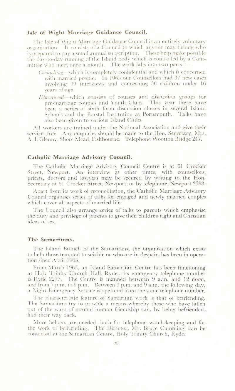 Isle of Wight Marriage Guidance Council. The Isle of Wight Marriage Guidance Council is an entirely voluntary organisation. Ii consists of a Council to which anyone may belong who is prepared to pay a small annual subscription. These help make possible the day-to-day running of the Island body which is controlled by a Com- mittee who meet once a month. The work falls into two parts : Counselling which is completely confidential and which is concerned with married people. In 1965 our Counsellors had 37 new cases involving 99 interviews and concerning 56 children under 16 years of age. educational which consists of courses and discussion groups for pre-marriage couples and Youth Clubs. T his year there have been a series of sixth form discussion classes in several Island Schools and the borstal Institution at Portsmouth. Talks have also been given to various Island Clubs. All workers arc trained under the National Association and give their services free. Any enquiries should be made to the Hon. Secretary, Mrs. A. I. Glenny, Shore Mead, Fishbourne. Telephone Wootton Bridge 247. Catholic Marriage Advisory Council. The Catholic Marriage Advisory Council Centre is at 61 Crocker Street, Newport. An interview at other times, with counsellors, priests, doctors and lawyers may be secured by writing to the Hon. Secretary at 61 Crocker Street, Newport, or by telephone, Newport 3588. Apart from its work of reconciliation, the Catholic Marriage Advisory Council organises series of talks for engaged and newly married couples which cover all aspects of married life. The Council also arrange series of talks to parents which emphasise the duty and privilege of parents to give their children right and Christian ideas of sex. The Samaritans. The Island Branch of the Samaritans, the organisation which exists to help those tempted to suicide or who are in despair, has been in opera- tion since April 1963. From March 1965, an Island Samaritan Centre has been functioning at Holy Trinity Church Hall, Ryde ; its emergency telephone number is Ryde 2277. The Centre is manned between 9 a.m. and 12 noon, and from 7 p.m. to 9 p.m. Between 9 p.m. and 9 a.m. the following day, a Night Emergency Service is operated from the same telephone number. The characteristic feature of Samaritan work is that of befriending. The Samaritans try to provide a means whereby those who have fallen out of the ways of normal human friendship can, by being befriended, find their way back. More helpers are needed, both for telephone watch-keeping and for the work of befriending. The Director, Mr. Bruce Gumming, can be contacted at the Samaritan Centre, Holy Trinity Church, Ryde.
