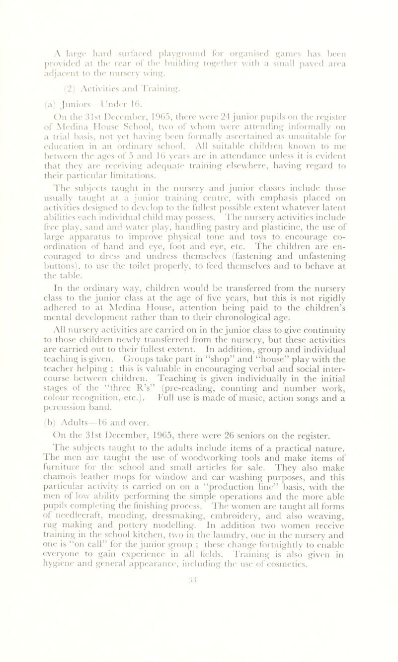 A large hard surfaced playground lor organised games has been provided at the rear of the building together with a small paved area adjacent to the nursery wing. (2) Activities and Training. (a) Juniors Under 16. On the 31st December, 1965, there were 24 junior pupils on the register of Medina House School, two of whom were attending informally on a trial basis, not yet having been formally ascertained as unsuitable for education in an ordinary school. All suitable children known to me between the ages of 5 and 16 years are in attendance unless it is evident that they are receiving adequate training elsewhere, having regard to their particular limitations. The subjects taught in the nursery and junior classes include those usually taught at a junior training centre, with emphasis placed on activities designed to develop to the fullest possible extent whatever latent abilities each individual child may possess. The nursery activities include free play, sand and water play, handling pastry and plasticine, the use of large apparatus to improve physical tone and toys to encourage co- ordination of hand and eye, foot and eye, etc. The children are en- couraged to dress and undress themselves (fastening and unfastening buttons), to use the toilet properly, to feed themselves and to behave at the table. In the ordinary way, children would be transferred from the nursery class to the junior class at the age of five years, but this is not rigidly adhered to at Medina House, attention being paid to the children’s mental development rather than to their chronological age. All nursery activities are carried on in the junior class to give continuity to those children newly transferred from the nursery, but these activities are carried out to their fullest extent. In addition, group and individual teaching is given. Groups take part in “shop” and “house” play with the teacher helping ; this is valuable in encouraging verbal and social inter- course between children. Teaching is given individually in the initial stages of the “three R’s” (pre-reading, counting and number work, colour recognition, etc.). Full use is made of music, action songs and a percussion band. (b) Adults—16 and over. On the 31st December, 1965, there were 26 seniors on the register. The subjects taught to the adults include items of a practical nature. 4 he men are taught the use of woodworking tools and make items of furniture for the school and small articles for sale. They also make chamois leather mops for window and car washing purposes, and this particular activity is carried on on a “production line” basis, with the men of low ability performing the simple operations and the more able pupils completing the finishing process. The women are taught all forms of needlecraft, mending, dressmaking, embroidery, and also weaving, rug making and pottery modelling. In addition two women receive training in the school kitchen, two in the laundry, one in the nursery and one is “on call” for the junior group ; these change fortnightly to enable everyone to gain experience in all fields. Training is also given in hygiene and general appearance, including the use of cosmetics.