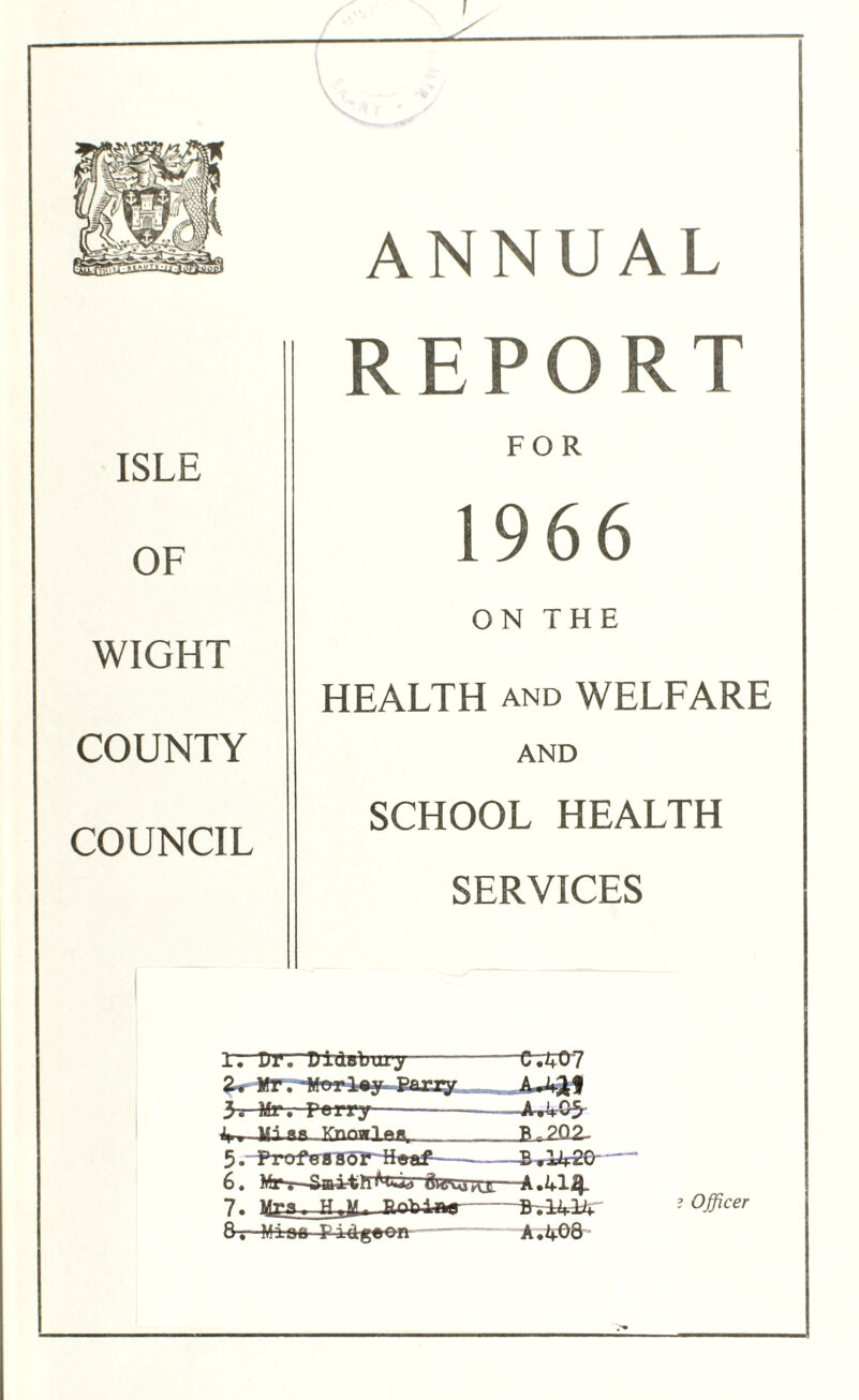 I ANNUAL ISLE OF WIGHT COUNTY COUNCIL REPORT FOR 1966 ON THE HEALTH AND WELFARE AND SCHOOL HEALTH SERVICES 1. Dr.-DidBtrury— C.^07 Z* Mr Begley Baxxy 3. Mr. Terry — A-.AC5 TCnnwIftw __|U2Q2- 5. Profgaaof Heaf B rlA2G 6. Frtej* dkTvoro:—A.IfllJ- 7. .Bnhitw BvlVlA ? Officer 8— M±oo Pidgfron A,408