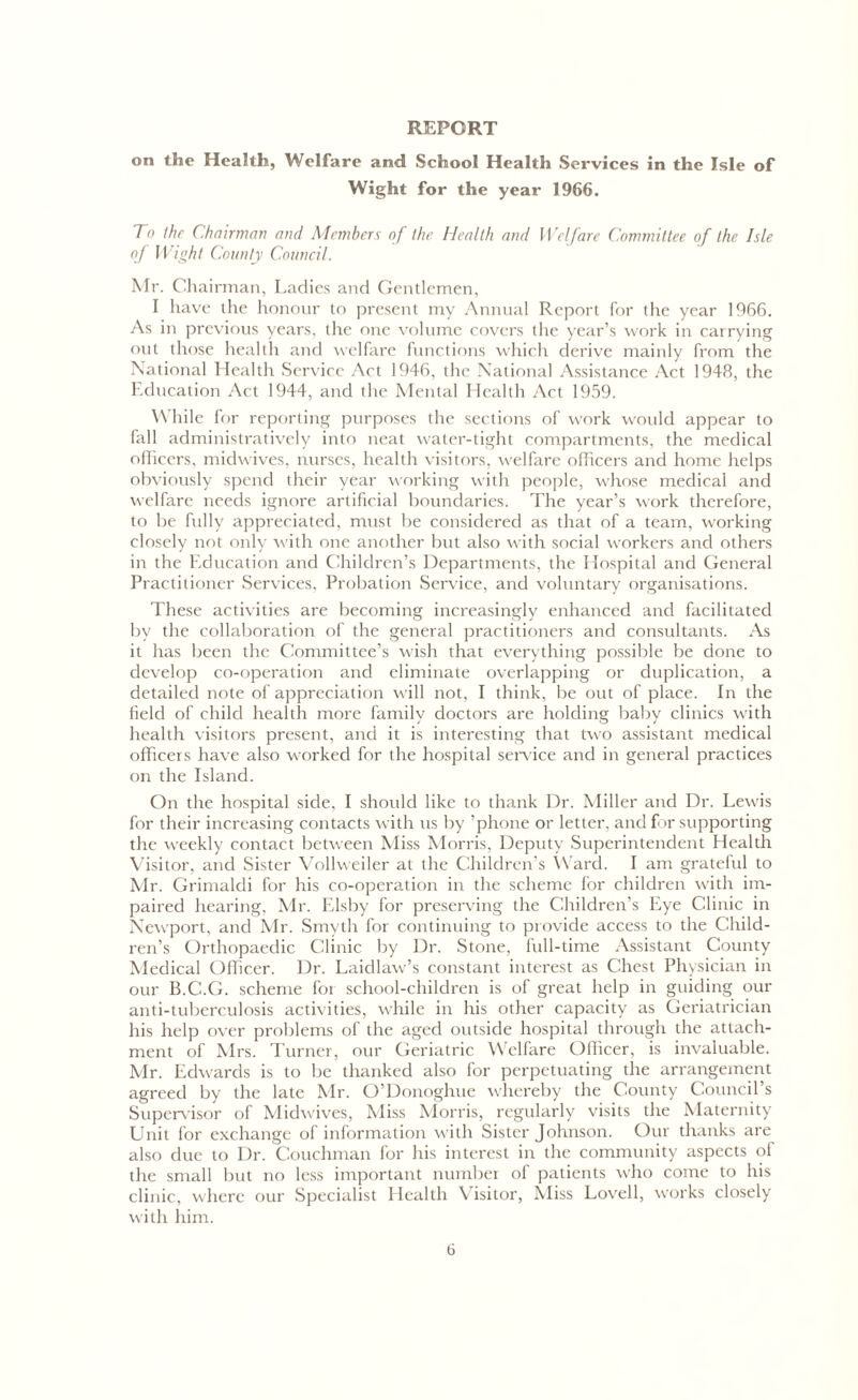 REPORT on the Health, Welfare and School Health Services in the Isle of Wight for the year 1966. To the Chairman and Members of the Health and Welfare Committee of the Isle oj Wight County Council. Mr. Chairman, Ladies and Gentlemen, I have the honour to present my Annual Report for the year 1966. As in previous years, the one volume covers the year’s work in carrying out those health and welfare functions which derive mainly from the National Health Service Act 1946, the National Assistance Act 1948, the Education Act 1944, and the Mental Health Act 1959. While for reporting purposes the sections of work would appear to fall administratively into neat water-tight compartments, the medical officers, midwives, nurses, health visitors, welfare officers and home helps obviously spend their year working with people, whose medical and welfare needs ignore artificial boundaries. The year’s work therefore, to be fully appreciated, must be considered as that of a team, working closely not only with one another but also with social workers and others in the Education and Children’s Departments, the Hospital and General Practitioner Services, Probation Service, and voluntary organisations. These activities are becoming increasingly enhanced and facilitated by the collaboration of the general practitioners and consultants. As it has been the Committee’s wish that everything possible be done to develop co-operation and eliminate overlapping or duplication, a detailed note of appreciation will not, I think, be out of place. In the field of child health more family doctors are holding baby clinics with health visitors present, and it is interesting that two assistant medical officers have also worked for the hospital service and in general practices on the Island. On the hospital side, I should like to thank Dr. Miller and Dr. Lewis for their increasing contacts with us by ’phone or letter, and for supporting the weekly contact between Miss Morris, Deputy Superintendent Health Visitor, and Sister Vollweiler at the Children’s Ward. I am grateful to Mr. Grimaldi for his co-operation in the scheme for children with im- paired hearing, Mr. Elsby for preserving the Children’s Eye Clinic in Newport, and Mr. Smyth for continuing to provide access to the Child- ren’s Orthopaedic Clinic by Dr. Stone, full-time Assistant County Medical Officer. Dr. Laidlaw’s constant interest as Chest Physician in our B.C.G. scheme foi school-children is of great help in guiding our anti-tuberculosis activities, while in his other capacity as Geriatrician his help over problems of the aged outside hospital through the attach- ment of Mrs. Turner, our Geriatric Welfare Officer, is invaluable. Mr. Edwards is to be thanked also for perpetuating the arrangement agreed by the late Mr. O’Donoghue whereby the County Council s Supervisor of Midwives, Miss Morris, regularly visits the Maternity Unit for exchange of information with Sister Johnson. Our thanks are also due to Dr. Couchman for his interest in the community aspects of the small but no less important number of patients who come to his clinic, where our Specialist Health \ isitor, Miss Lovell, works closely with him.