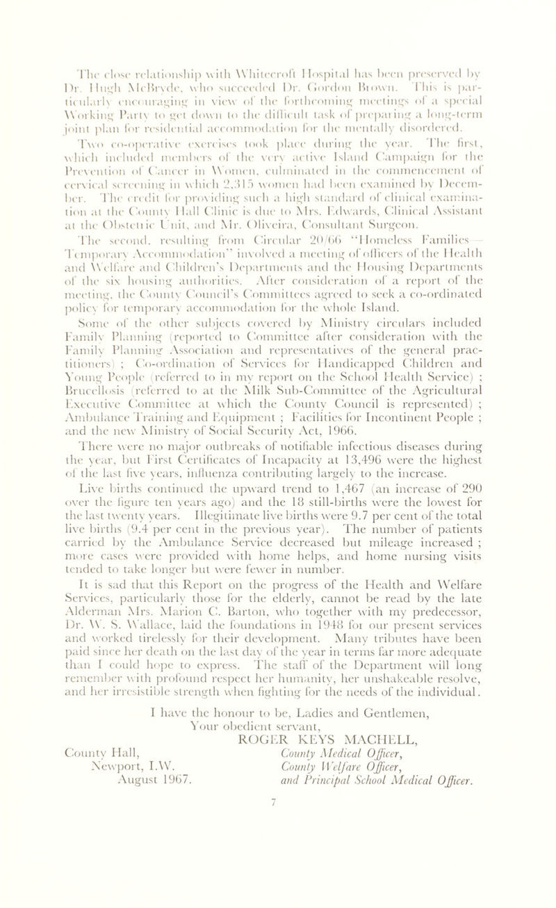 The close relationship with Whitecroft Hospital has been preserved by Dr. I high McBryde, who succeeded l)r. Gordon Blown. I his is par- ticularly encouraging in view of the forthcoming meetings of a special Working Party to get down to the difficult task of preparing a long-term joint plan for residential accommodation for the mentally disordered. Two co-operative exercises took place during the year. The first, which included members of the very active Island Campaign for the Prevention of Cancer in W omen, culminated in the commencement of cervical screening in which 2,315 women had been examined by Decem- ber. The credit for providing such a high standard of clinical examina- tion at the County Hall Clinic is due to Mrs. Edwards, Clinical Assistant at the Obstetiie Unit, and Mr. Oliveira, Consultant Surgeon. lhe second, resulting from Circular 20/66 “Homeless Families Temporary Accommodation'’ involved a meeting of officers of the Health and Welfare and Children’s Departments and the Housing Departments of the six housing authorities. After consideration of a report of the meeting, the County Council’s Committees agreed to seek a co-ordinated policy for temporary accommodation for the whole Island. Some of the other subjects covered by Ministry circulars included Family Planning (reported to Committee after consideration with the Family Planning Association and representatives of the general prac- titioners) ; Co-ordination of Services for Handicapped Children and Young People (referred to in my report on the School Health Service) ; Brucellosis (referred to at the Milk Sub-Committee of the Agricultural Executive Committee at which the County Council is represented) ; Ambulance Training and Equipment ; Facilities for Incontinent People ; and the new Ministry of Social Security Act, 1966. There were no major outbreaks of notifiable infectious diseases during the year, but First Certificates of Incapacity at 13,496 were the highest of the last five years, influenza contributing largely to the increase. Live births continued the upward trend to 1,467 (an increase of 290 over the figure ten years ago) and the 18 still-births were the lowest for the last twenty years. Illegitimate live births were 9.7 per cent of the total live births (9.4 per cent in the previous year). The number of patients carried by the Ambulance Service decreased but mileage increased ; more cases were provided with home helps, and home nursing visits tended to take longer but were fewer in number. It is sad that this Report on the progress of the Health and Welfare Services, particularly those for the elderly, cannot be read by the late Alderman Mrs. Marion C. Barton, who together with my predecessor, Dr. \\ . S. W allace, laid the foundations in 1948 for our present services and worked tirelessly for their development. Many tributes have been paid since her death on the la.st day of the year in terms far more adequate than I could hope to express. The staff of the Department will long remember w ith profound respect her humanity, her unshakeable resolve, and her irresistible strength when fighting for the needs of the individual. I have the honour to be, Ladies and Gentlemen, Your obedient servant, ROGER KEYS MACHELL, County Hall, County Medical Officer, Newport, IAV. County Welfare Officer, August 1967. and Principal School Medical Officer. /