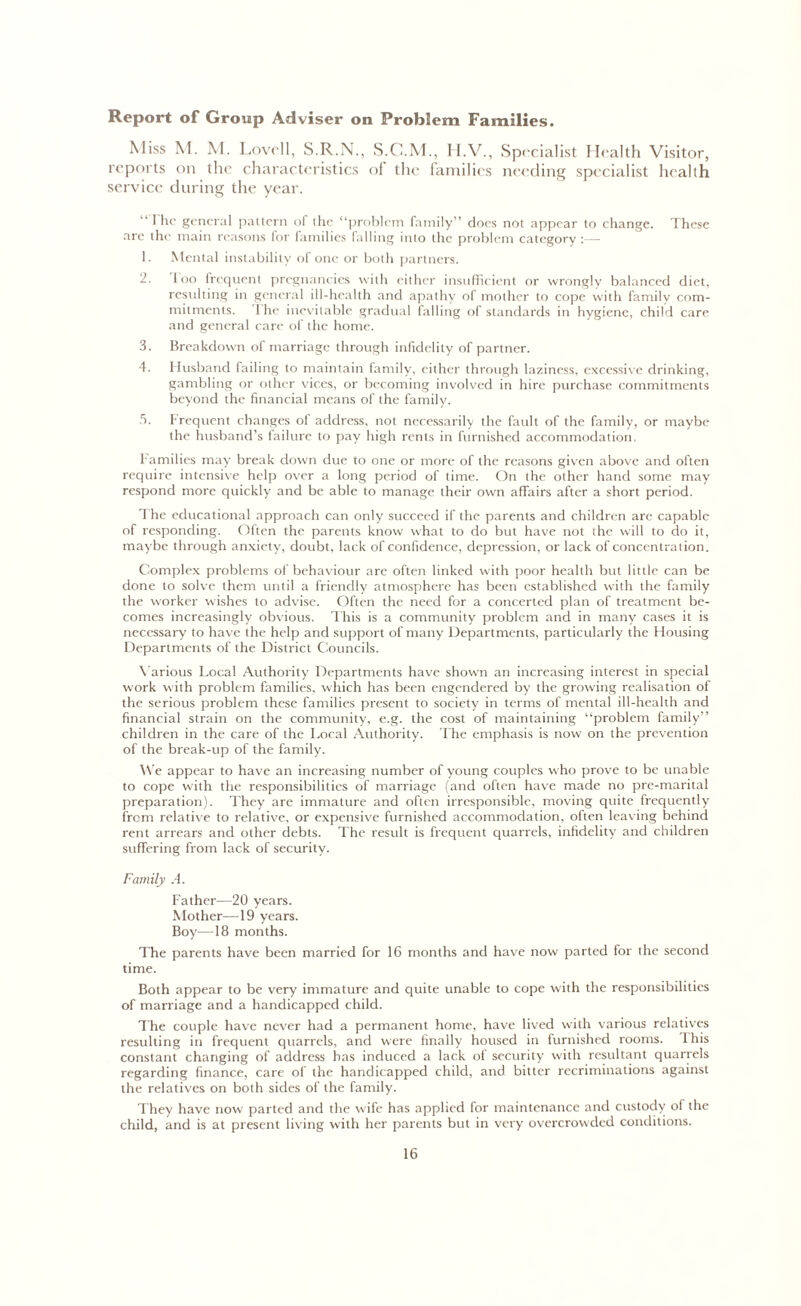Report of Group Adviser on Problem Families. Miss M. M. Lovell, S.R.N., S.G.M., H.V., Specialist Health Visitor, reports on the characteristics of the families needing specialist health service during the year. 11 he general pattern of the “problem family” does not appear to change. These are the main reasons for families falling into the problem category :— 1. Mental instability of one or both partners. 2. loo frequent pregnancies with either insufficient or wrongly balanced diet, resulting in general ill-health and apathy of mother to cope with family com- mitments. 1 he inevitable gradual falling of standards in hygiene, child care and general care of the home. 3. Breakdown of marriage through infidelity of partner. 4. Husband failing to maintain family, either through laziness, excessive drinking, gambling or other vices, or becoming involved in hire purchase commitments beyond the financial means of the family. 5. Frequent changes of address, not necessarily the fault of the family, or maybe the husband’s failure to pay high rents in furnished accommodation. Families may break down due to one or more of the reasons given above and often require intensive help over a long period of time. On the other hand some may respond more quickly and be able to manage their own affairs after a short period. The educational approach can only succeed if the parents and children are capable of responding. Often the parents know what to do but have not the will to do it, maybe through anxiety, doubt, lack of confidence, depression, or lack of concentration. Complex problems of behaviour are often linked with poor health but little can be done to solve them until a friendly atmosphere has been established with the family the worker wishes to advise. Often the need for a concerted plan of treatment be- comes increasingly obvious. This is a community problem and in many cases it is necessary to have the help and support of many Departments, particularly the Housing Departments of the District Councils. Various Local Authority Departments have shown an increasing interest in special work with problem families, which has been engendered by the growing realisation of the serious problem these families present to society in terms of mental ill-health and financial strain on the community, e.g. the cost of maintaining “problem family” children in the care of the Local Authority. The emphasis is now on the prevention of the break-up of the family. We appear to have an increasing number of young couples w ho prove to be unable to cope with the responsibilities of marriage (and often have made no pre-marital preparation). They are immature and often irresponsible, moving quite frequently from relative to relative, or expensive furnished accommodation, often leaving behind rent arrears and other debts. The result is frequent quarrels, infidelity and children suffering from lack of security. Family A. Father—20 years. Mother—19 years. Boy—18 months. The parents have been married for 16 months and have now parted for the second time. Both appear to be very immature and quite unable to cope with the responsibilities of marriage and a handicapped child. The couple have never had a permanent home, have lived with various relatives resulting in frequent quarrels, and were finally housed in furnished rooms. 4 his constant changing of address has induced a lack of security with resultant quarrels regarding finance, care of the handicapped child, and bitter recriminations against the relatives on both sides of the family. They have now parted and the w ife has applied for maintenance and custody of the child, and is at present living with her parents but in very overcrowded conditions.