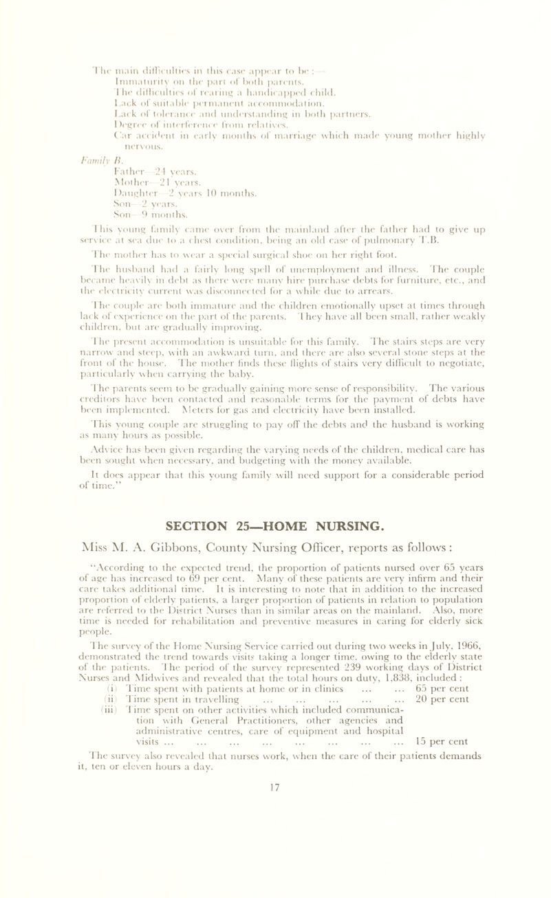 I In' main difficulties in this case appear to be : Immaturity on the part of both parents. 1 he difficulties ol rearing a handicapped child. l.ac.k ol suitable permanent accommodation. hack ol tolerance and understanding in both partners. Degree of interference from relatives. Car accident in early months of marriage which made young mother highly nervous. Family II. Father 21 years. Mother 21 years. Daughter 2 years 10 months. Son 2 years. Son 9 months. 1 his young family came over from the mainland after the father had to give up service at sea due to a chest condition, being an old case of pulmonary T.B. I he mother has to wear a special surgical shoe on her right foot. 1 he husband had a fairly long spell of unemployment and illness. The couple became heavily in debt as there were many hire purchase debts for furniture, etc., and the electricity current was disconnected for a while due to arrears. I he couple are both immature and the children emotionally upset at times through lack of experience on the part of the parents. They have all been small, rather weakly children, but are gradually improving. The present accommodation is unsuitable for this family. The stairs steps are very narrow and steep, with an awkward turn, and there are also several stone steps at the front of the house. The mother finds these flights of stairs very difficult to negotiate, particularly when carrying the baby. The parents seem to be gradually gaining more sense of responsibility. The various creditors have been contacted and reasonable terms for the payment of debts have been implemented. Meters for gas and electricity have been installed. This young couple are struggling to pay off the debts and the husband is working as many hours as possible. Advice has been given regarding the varying needs of the children, medical care has been sought when necessary, and budgeting with the money available. It does appear that this young family will need support for a considerable period of time.” SECTION 25—HOME NURSING. Miss M. A. Gibbons, County Nursing Officer, reports as follows : “According to the expected trend, the proportion of patients nursed over 65 years of age has increased to 69 per cent. Many of these patients are very infirm and their care takes additional time. It is interesting to note that in addition to the increased proportion of elderly patients, a larger proportion of patients in relation to population are referred to the District Nurses than in similar areas on the mainland. Also, more time is needed for rehabilitation and preventive measures in caring for elderly sick people. The survey of the Home Nursing Service carried out during two weeks in July, 1966, demonstrated the trend towards visits taking a longer time, owing to the elderly state of the patients. 1 he period of the survey represented 239 working days of District Nurses and Midwives and revealed that the total hours on duty, 1,838, included : (ii Time spent with patients at home or in clinics ... ... 65 per cent ii Time spent in travelling ... ... ... ... ... 20 per cent (iii) Time spent on other activities which included communica- tion with General Practitioners, other agencies and administrative centres, care of equipment and hospital visits ... ... ... ... ... ... ... ... 15 per cent The survey also revealed that nurses work, when the care of their patients demands it, ten or eleven hours a day.
