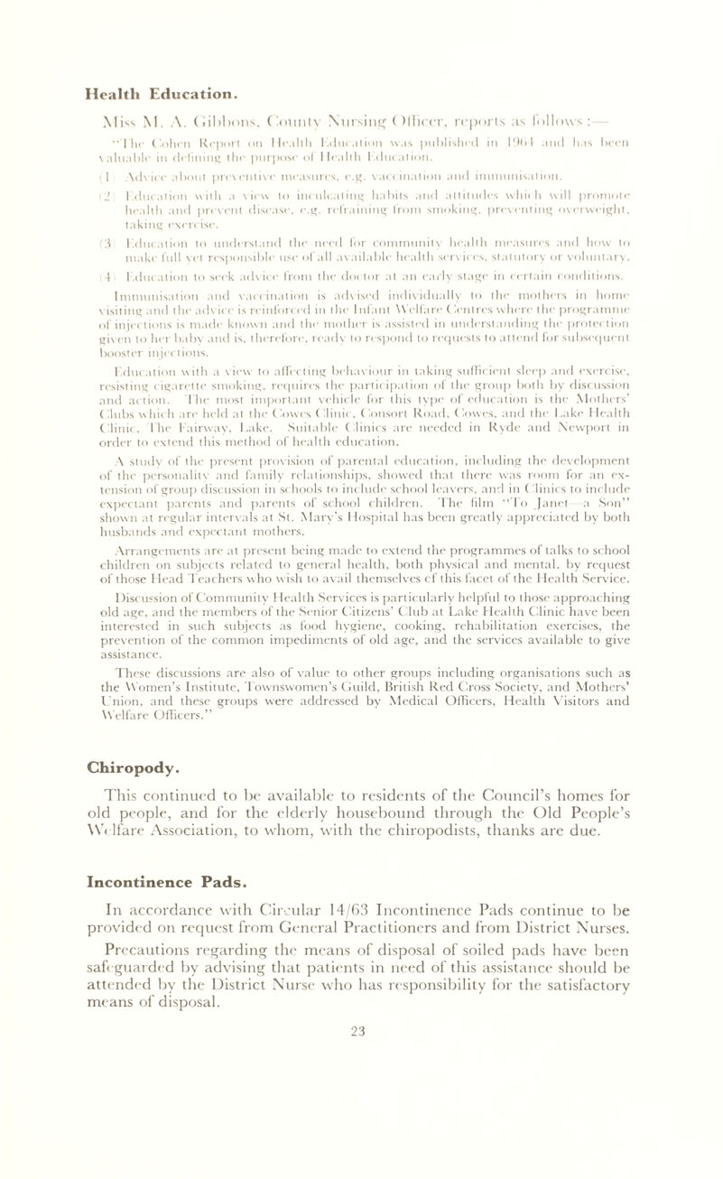 Health Education. M iss M. A. Gibbons. County Nursing Olficcr, reports as follows: The Cohen Report on Health Kdueation was published in 19(> 1 and has been valuable in delining the purpose ol Health Lducnlion. iT .Advice about preventive measures, e.g. vaccination and immunisation. 12 l .ducation with a view to inculcating habits and attitudes which will promote health and prevent disease, e.g. refraining from smoking, preventing overweight, taking exercise. 3 l.ducation to understand the need for community health measures and how to make full vet responsible use of all available health services, statutory or voluntary. ; t education to seek advice from the doctor at an early stage in certain conditions. Immunisation and vaccination is advised individually to the mothers in home visiting and the advice is reinforced in the I nfant Welfare ( Centres where the programme of injections is made known and the mother is assisted in understanding the protection giv en to her babv and is, therefore, ready to respond to requests to attend for subsequent booster injections. l.ducation with a view to affecting behaviour in taking sufficient sleep and exercise, resisting cigarette smoking, requires the partic ipation of the group both by discussion and ac tion. The most important vehicle for this type of education is the Mothers’ Clubs which are held at the' Cowes Clinic , Consort Road, Cowes, and the Lake Health Clinic, 1 he Fairway, Lake. Suitable Clinics are needed in Ryde and Newport in order to extend this method of health education. A study of the present provision of parental education, including the development of the personality and family relationships, showed that there was room for an ex- tension of group discussion in schools to include school leavers, and in (ilinics to include expectant parents and parents of school children. The film “To Janet a Son” shown at regular intervals at St. Mary’s Hospital has been greatly appreciated by both husbands and expectant mothers. Arrangements arc at present being made to extend the programmes of talks to school children on subjects related to general health, both physical and mental, by request of those Head Teachers who w ish to avail themselves cf this facet of the Health Service. Discussion of Community Health Services is particularly helpful to those approaching old age, and the members of the Senior Citizens’ Club at Lake Health Clinic have been interested in such subjects as food hygiene, cooking, rehabilitation exercises, the prevention of the common impediments of old age, and the services available to give assistance. These discussions are also of value to other groups including organisations such as the Women’s Institute, Townswomen’s Guild, British Red Cross Society, and Mothers’ Union, and these groups were addressed by Medical Officers, Health Visitors and Welfare Officers.” Chiropody. This continued to be available to residents of the Council’s homes for old people, and for the elderly housebound through the Old People’s Welfare Association, to whom, with the chiropodists, thanks are due. Incontinence Pads. In accordance with Circular 14/63 Incontinence Pads continue to be provided on request from General Practitioners and from District Nurses. Precautions regarding the means of disposal of soiled pads have been safeguarded by advising that patients in need of this assistance should be attended by the District Nurse who has responsibility for the satisfactory means of disposal.