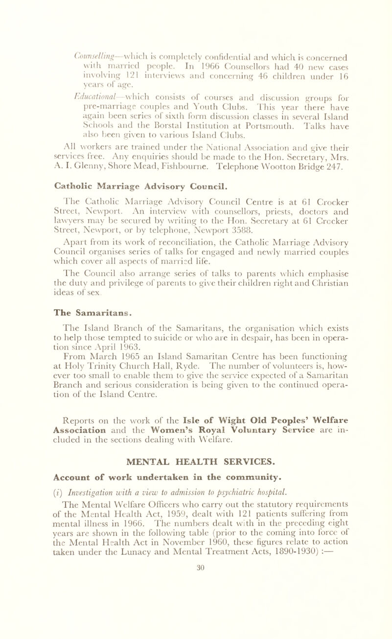 Counselling—which is completely confidential and which is concerned with married people. In 1966 Counsellors had 40 new cases involving 12 i interviews and concerning 46 children under 16 years of age. Educational -—which consists of courses and discussion groups for pre-marriage couples and Youth Clubs. This year there have again been series of sixth form discussion classes in several Island Schools and the Borstal Institution at Portsmouth. Talks have also been given to various Island Clubs. All workers arc trained under the National Association and give their services lice. Any enquiries should be made to the Hon. Secretary, Mrs. A. I. Glcnny, Shore Mead, Fishbourne. Telephone Wootton Bridge 247. Catholic Marriage Advisory Council. The Catholic Marriage Advisory Council Centre is at 61 Crocker Street, Newport. An interview with counsellors, priests, doctors and lawyers may be secured by writing to the Hon. Secretary at 61 Crocker Street, Newport, or by telephone, Newport 3588. Apart from its work of reconciliation, the Catholic Marriage Advisory Council organises series of talks for engaged and newly married couples which cover all aspects of married life. The Council also arrange series of talks to parents which emphasise the duty and privilege of parents to give their children right and Christian ideas of sex The Samaritans. The Island Branch of the Samaritans, the organisation which exists to help those tempted to suicide or who are in despair, has been in opera- tion since April 1963. From March 1965 an Island Samaritan Centre has been functioning at Holy Trinity Church Hall, Ryde. The number of volunteers is, how- ever too small to enable them to give the service expected of a Samaritan Branch and serious consideration is being given to the continued opera- tion of the Island Centre. Reports on the work of the Isle of Wight Old Peoples’ Welfare Association and the Women’s Royal Voluntary Service are in- cluded in the sections dealing with Welfare. MENTAL HEALTH SERVICES. Account of work undertaken in the community. (i) Investigation with a view to admission to psychiatric hospital. The Mental Welfare Officers who carry out the statutory requirements of the Mental Health Act, 1959, dealt with 121 patients suffering from mental illness in 1966. The numbers dealt with in the preceding eight years are shown in the following table (prior to the coming into force of the Mental Health Act in November 1960, these figures relate to action taken under the Lunacy and Mental Treatment Acts, 1890-1930) :—