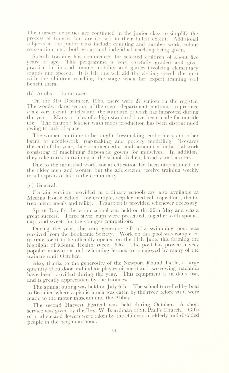 The nursery activities are continued in the junior class to simplify the process of transfer but are carried to their fullest extent. Additional subjects in the junior class include counting and number work, colour recognition, etc., both group and individual leaching being given. Speech training has commenced for selected children of about five years of age. This programme is very carefully graded and gives practice in lip and tongue mobility and games involving elementary sounds and speech. It is felt this will aid the visiting speech therapist with the children reaching the stage when her expert training will benefit them. (b) Adults- 16 and over. On the 31st December, 1966, there were 27 seniors on the register. The woodworking section of the men’s department continues to produce some very useful articles and the standard of work has improved during the year. Many articles of a high standard have been made for outside use. The chamois leather wash mops production has been discontinued owing to lack of space. The women continue to be taught dressmaking, embroidery and other forms of needlework, rug-making and pottery modelling. Towards the end of the year, they commenced a small amount of industrial work consisting of machining disposable gowns for midwives. In addition, they take turns in training in the school kitchen, laundry and nursery. Due to the industrial work, social education has been discontinued for the older men and women but the adolescents receive training weekly in all aspects of life in the community. (c) General. Certain services provided in ordinary schools are also available at Medina House School (for example, regular medical inspections, dental treatment, meals and milk). Transport is provided whenever necessary. Sports Day for the whole school was held on the 26th May and was a great success. Three silver cups were presented, together with spoons, cups and sweets for the younger competitors. During the year, the very generous gift of a swimming pool was received from the Bonhomie Society. Work on this pool was completed in time for it to be officially opened on the 11th June, this forming the highlight of Mental Health Week 1966. The pool has proved a very popular innovation and swimming lessons were enjoyed by many ol the trainees until October. Also, thanks to the generosity of the Newport Round Table, a large quantity of outdoor and indoor play equipment and two sewing machines have been provided during the year. This equipment is in daily use, and is greatly appreciated by the trainees. The annual outing was held on July 6th. The school travelled by boat to Beaulieu where a picnic lunch was eaten by the river before visits were made to the motor museum and the Abbey. The second Harvest Festival was held during October. A short service was given by the Rev. W. Boardman ol St. Paul’s Church. Gilts of produce and flowers were taken by the children to elderly and disabled people in the neighbourhood.