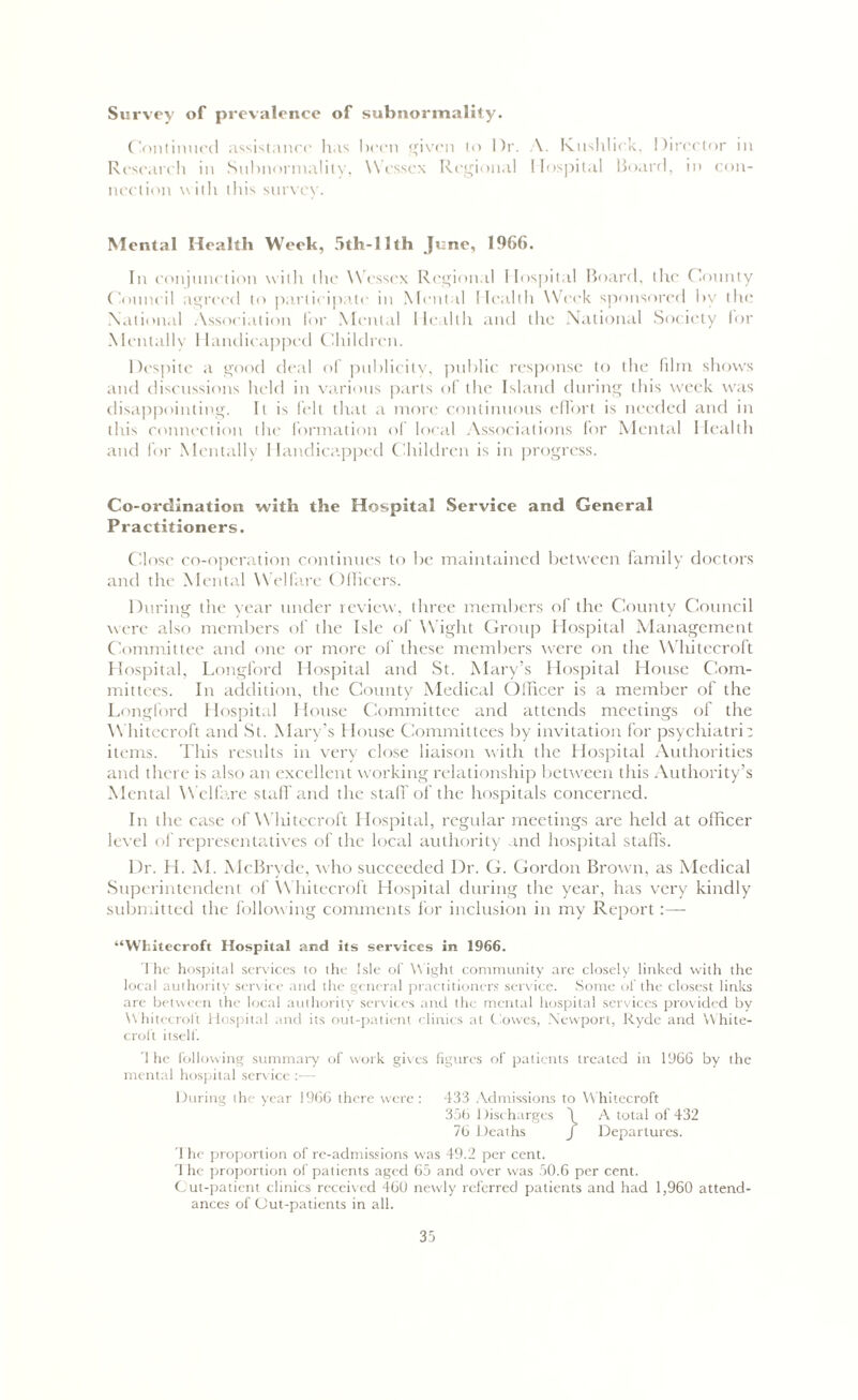 Survey of prevalence of subnormality. Continued assistance has been given to I fix A. Kushlick, Director m Research in Subnormalily, Wessex Regional Hospital Board, in con- nection with this survey. Mental Health Week, 5th-llth June, 1966. In conjunction with the Wessex Regional Hospital Board, the County Council agreed to participate in Mental Health Week sponsored l>v tin* National Association for Mental Health and the National Society for Mentally Handicapped Children. Despite a good deal of publicity, public response to the film shows and discussions held in various parts of the Island during this week was disappointing. It is felt that a more continuous effort is needed and in this connection the formation of local Associations for Mental Health and for Mentally Handicapped Children is in progress. Co-ordination with the Hospital Service and General Practitioners. Close co-operation continues to be maintained between family doctors and the Mental Welfare Officers. During the year under review, three members of the County Council were also members of the Isle of Wight Group Hospital Management Committee and one or more of these members were on the Whitecroft Hospital, Longford Hospital and St. Mary’s Hospital House Com- mittees. In addition, the County Medical Officer is a member of the Longford Hospital House Committee and attends meetings of the Whitecroft and St. Mary’s House Committees by invitation for psychiatri; items. This results in very close liaison with the Hospital Authorities and there is also an excellent working relationship between this Authority’s Mental Welfare staff and the staff of the hospitals concerned. In the case of Whitecroft Hospital, regular meetings are held at officer level of representatives of the local authority and hospital staffs. Dr. H. M. McBrvde, who succeeded Dr. G. Gordon Brown, as Medical Superintendent of Whitecroft Hospital during the year, has very kindly submitted the following comments for inclusion in my Report:—■ “Whitecroft Hospital and its services in 1966. 1 he hospital services to the Isle of Wight community are closely linked with the local authority service and the general practitioners service. Some of the closest links are between the local authority services and the mental hospital services provided by Whitecroft Hospital and its out-patient clinics at Clowes, Newport, Ryde and White- croft itself. The following summary of work gives figures of patients treated in 1966 by the mental hospital service :— During the year 1966 there were : 433 Admissions to Whitecroft 356 1 Discharges \ A total of 432 76 Deaths f Departures. T he proportion of re-admissions was 49.2 per cent. 1 he proportion of patients aged 65 and over was 50.6 per cent. Cut-patient clinics received 460 newly referred patients and had 1,960 attend- ances of Out-patients in all.