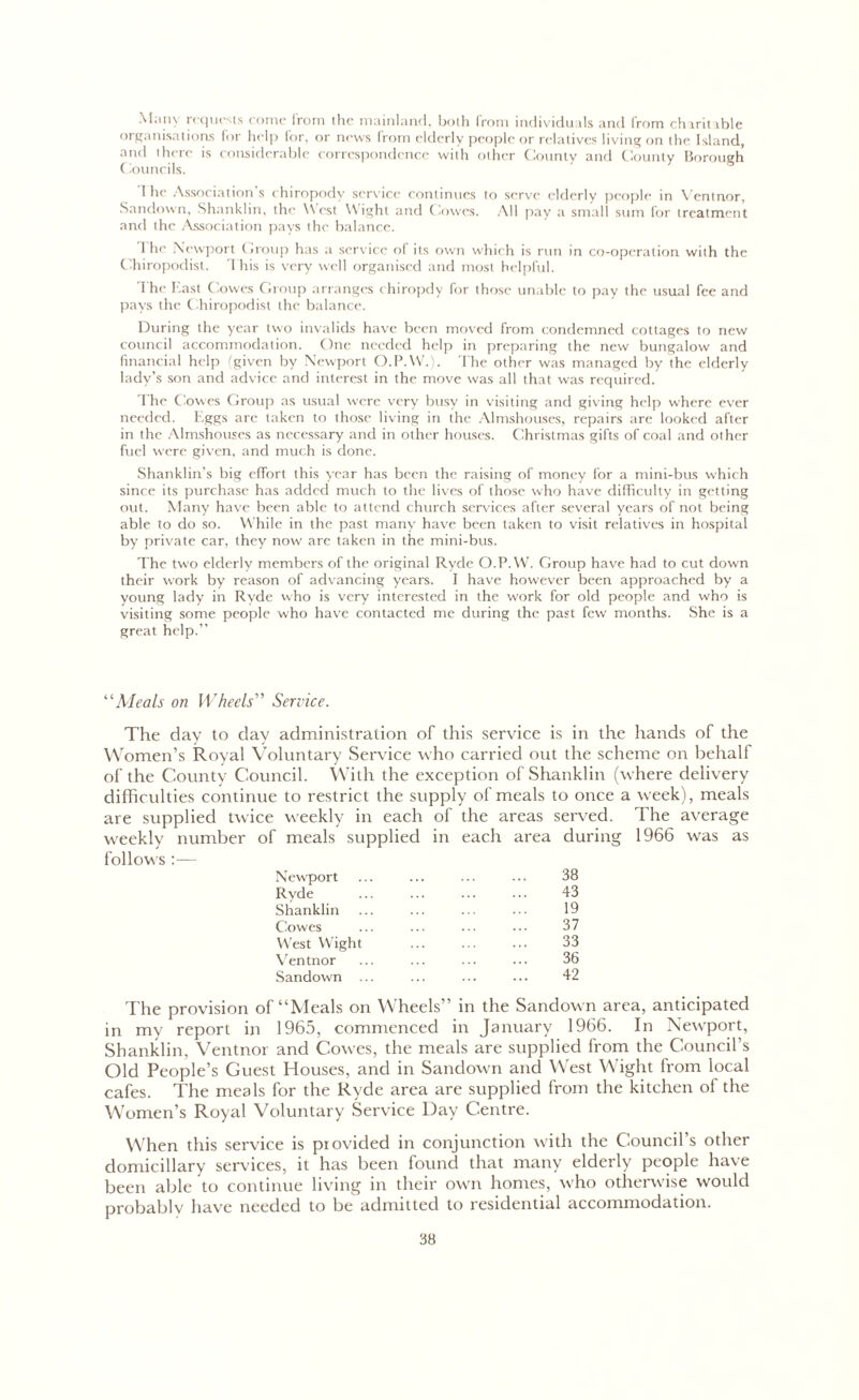 Many requests come from the mainland, both from individuals and from charitable organisations for help for, or news from elderly people or relatives living on the Island, and there is considerable correspondence with other County and County Borough Councils. 1 he Association’s chiropody service continues to serve elderly people in Ventnor, Sandown, Shanklin, the West Wight and Cowes. All pay a small sum for treatment and the Association pays the balance. 1 he Newport Group has a service o( its own which is run in co-operation with the Chiropodist. This is very well organised and most helpful. The East Cowes Group arranges chiropdy for those unable to pay the usual fee and pays the Chiropodist the balance. During the year two invalids have been moved from condemned cottages to new council accommodation. One needed help in preparing the new bungalow and financial help (given by Newport O.P.W.). The other was managed by the elderly lady’s son and advice and interest in the move was all that was required. The Cowes Group as usual were very busy in visiting and giving help where ever needed. Eggs arc taken to those living in the Almshouses, repairs are looked after in the Almshouses as necessary and in other houses. Christmas gifts of coal and other fuel were given, and much is done. Shanklin’s big effort this year has been the raising of money for a mini-bus which since its purchase has added much to the lives of those who have difficulty in getting out. Many have been able to attend church services after several years of not being able to do so. W hile in the past many have been taken to visit relatives in hospital by private car, they now are taken in the mini-bus. The two elderly members of the original Ryde O.P.VV. Group have had to cut down their work by reason of advancing years. I have however been approached by a young lady in Ryde who is very interested in the work for old people and who is visiting some people who have contacted me during the past few months. She is a great help.” “Aleals on Wheels” Service. The day to day administration of this service is in the hands of the Women’s Royal Voluntary Service who carried out the scheme on behalf of the County Council. With the exception of Shanklin (where delivery difficulties continue to restrict the supply of meals to once a week), meals are supplied twice weekly in each of the areas served. The average weekly number of meals supplied in each area during 1966 was as follows :— Newport ... ... ... ... 38 Ryde ... ... ... ... 43 Shanklin ... ... ... ... 19 Cowes ... ... ... ... 37 West Wight ... ... ... 33 Ventnor ... ... ... ... 36 Sandown ... ... ... ... 42 The provision of “Meals on Wheels” in the Sandown area, anticipated in my report in 1965, commenced in January 1966. In Newport, Shanklin, Ventnor and Cowes, the meals are supplied from the Council’s Old People’s Guest Houses, and in Sandown and West Wight trom local cafes. The meals for the Ryde area are supplied from the kitchen of the Women’s Royal Voluntary Service Day Centre. When this service is piovided in conjunction with the Council’s other domiciliary services, it has been found that many elderly people have been able to continue living in their own homes, who otherwise would probably have needed to be admitted to residential accommodation.