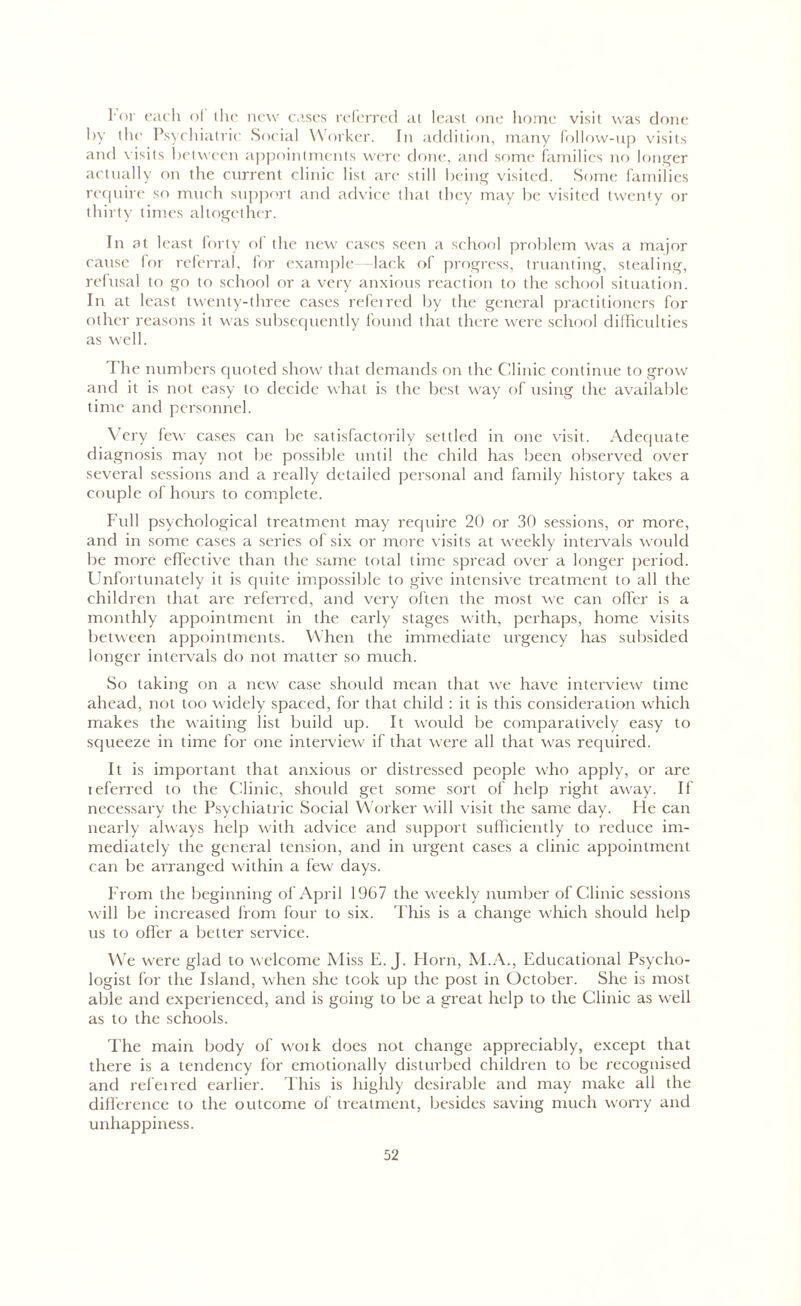 l'or each of the new cases referred at least one home visit was done by the Psychiatric Social Worker. In addition, many follow-up visits and visits between appointments were done, and some families no longer actually on the current clinic list are still being visited. Some families require so much support and advice that they may be visited twenty or thirty times altogether. In at least forty of the new cases seen a school problem was a major cause for referral, for example —lack of progress, truanting, stealing, refusal to go to school or a very anxious reaction to the school situation, lit at least twenty-three cases referred by the general practitioners for other reasons it was subsequently found that there were school difficulties as well. The numbers quoted show that demands on the Clinic continue to grow and it is not easy to decide what is the best way of using the available time and personnel. Very few cases can be satisfactorily settled in one visit. Adequate diagnosis may not be possible until the child has been observed over several sessions and a really detailed personal and family history takes a couple of hours to complete. Full psychological treatment may require 20 or 30 sessions, or more, and in some cases a series of six or more visits at weekly intervals would be more effective than the same total time spread over a longer period. Unfortunately it is quite impossible to give intensive treatment to all the children that are referred, and very often the most we can offer is a monthly appointment in the early stages with, perhaps, home visits between appointments. When the immediate urgency has subsided longer intervals do not matter so much. So taking on a new case should mean that we have interview time ahead, not too widely spaced, for that child : it is this consideration which makes the waiting list build up. It would be comparatively easy to squeeze in time for one interview if that were all that was required. It is important that anxious or distressed people who apply, or are ieferred to the Clinic, should get some sort of help right away. If necessary the Psychiatric Social Worker will visit the same day. He can nearly always help with advice and support sufficiently to reduce im- mediately the general tension, and in urgent cases a clinic appointment can be arranged within a few days. From the beginning of April 1967 the weekly number of Clinic sessions will be increased from four to six. This is a change which should help us to offer a better service. We were glad to welcome Miss E. J. Horn, M.A., Educational Psycho- logist for the Island, when she took up the post in October. She is most able and experienced, and is going to be a great help to the Clinic as well as to the schools. The main body of woik does not change appreciably, except that there is a tendency for emotionally disturbed children to be recognised and refeired earlier. This is higlily desirable and may make all the difference to the outcome of treatment, besides saving much worry and unhappiness.
