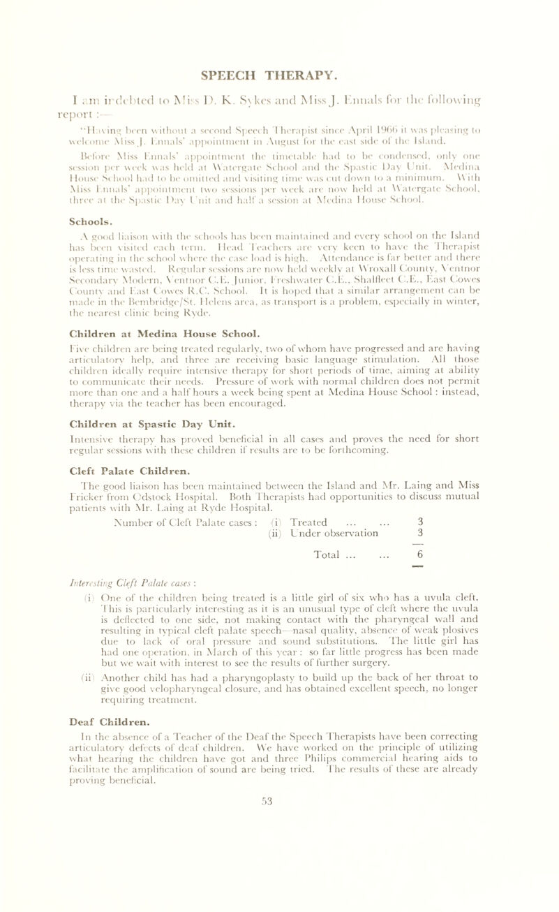 SPEECH THERAPY. I am irc'u bled to Miss D. K. Sykes and Miss J. l.nnals for the following report : “Fining been without a second Speech I hcrapist since April 1966 it was pleasing to welcome Miss J. l .nnals’ appointment in August for the east side ot the Island. Before Miss l.nnals' appointment the timetable had to be condensed, only one session per week was held at Watergate School and the Spastic Day Unit. Medina 1 louse Sc hool had to be omitted and visiting time was cut down to a minimum. W ith Miss 1 tinals’ appointment two sessions per week arc now held at Watergate School, three at the Spastic Day Unit and half a session at Medina House School. Schools. A good liaison with the schools has been maintained and every school on the Island has been visited each term. Head Teachers are very keen to have the I hcrapist operating in the school where the case load is high. Attendance is far better and there is less time wasted. Regular sessions are now held weekly at W roxall (lounty, \ entnor Secondare Modern, \ entnor CUE. Junior, freshwater U.E., Shalflect C.E., East Cowes County and East towes R.C. School. It is hoped that a similar arrangement can be made in the Bembridge/St. 1 Iclcns area, as transport is a problem, especially in winter, the nearest clinic being Ryde. Children at Medina House School. five children are being treated regularly, two of whom have progressed and are having articulatory help, and three are receiving basic language stimulation. All those children ideally require intensive therapy for short periods of time, aiming at ability to communicate their needs. Pressure of work with normal children does not permit more than one and a half hours a week being spent at Medina House School : instead, therapy via the teacher has been encouraged. Children at Spastic Day Unit. Intensive therapy has proved beneficial in all cases and proves the need for short regular sessions with these children if results are to be forthcoming. Cleft Palate Children. The good liaison has been maintained between the Island and Mr. Laing and Miss Fricker from Odstock Hospital. Both Therapists had opportunities to discuss mutual patients with Mr. Laing at Ryde Hospital. Number of Cleft Palate cases: (i! Treated ... ... 3 (ii) Under observation 3 Total 6 Interesting Cleft Palate cases : (i) One of the children being treated is a little girl of six who has a uvula cleft. I his is particularly interesting as it is an unusual type of cleft where the uvula is deflected to one side, not making contact with the pharyngeal wall and resulting in typical cleft palate speech- nasal quality, absence of weak plosives due to lack of oral pressure and sound substitutions. The little girl has had one operation, in March of this year : so far little progress has been made but we wait with interest to sec the results of further surgery. (ii Another child has had a pharyngoplasty to build up the back of her throat to give good velopharyngeal closure, and has obtained excellent speech, no longer requiring treatment. Deaf Children. In the absence of a Teacher of the Deaf the Speech Therapists have been correcting articulatory defects of deaf children. We have worked on the principle of utilizing what hearing the children have got and three Philips commercial hearing aids to facilitate the amplification of sound are being tried. The results ol these are already proving beneficial.