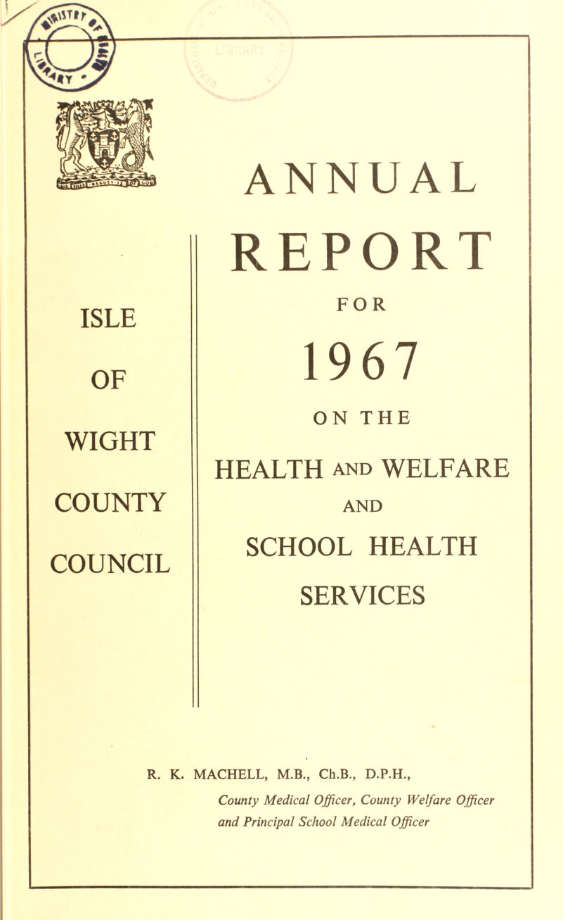 ISLE OF WIGHT COUNTY COUNCIL R. K. ANNUAL REPORT FOR 1967 ON THE HEALTH and WELFARE AND SCHOOL HEALTH SERVICES MACHELL, M.B., Ch.B., D.P.H., County Medical Officer, County Welfare Officer and Principal School Medical Officer