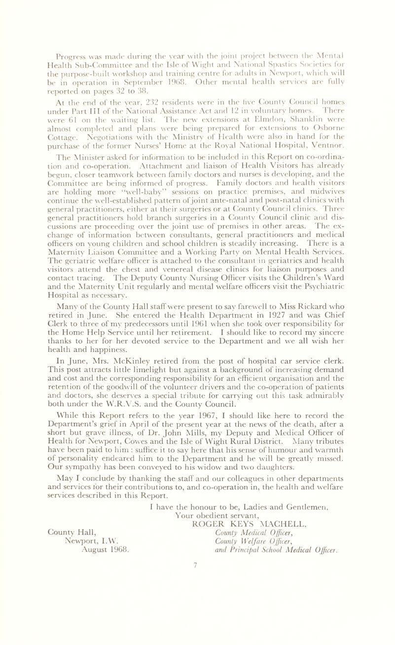 Progress was made during the year with the joint project between the Mental Health Sub-Committee and the Isle of Wight and National Spastic s Societies for the purpose-built workshop and training centre for adults in Newport, which will be in operation in September 1968. Other mental health services are fully reported on pages 32 to 38. At the end of the year, 232 residents were in the live County Council homes under Part III of the National Assistance Act and 12 in voluntary homes. 1'here were 61 on the waiting list. The new extensions at Elmdon, Shanklin were almost completed and plans were being prepared for extensions to Osborne Cottage. Negotiations with the Ministry of Health were also in hand lor the purchase of the former Nurses’ Home at the Royal National Hospital, Ventnor. The Minister asked for information to be included in this Report on co-ordina- tion and co-operation. Attachment and liaison of Health Visitors has already begun, closer teamwork between family doctors and nurses is developing, and the Committee are being informed of progress. Family doctors and health visitors are holding more “well-baby” sessions on practice premises, and midwives continue the well-established pattern ofjoint ante-natal and post-natal clinics with general practitioners, either at their surgeries or at County Council clinics. Three general practitioners hold branch surgeries in a County Council clinic and dis- cussions are proceeding over the joint use of premises in other areas. The ex- change of information between consultants, general practitioners and medical officers on young children and school children is steadily increasing. There is a Maternity Liaison Committee and a Working Party on Mental Health Services. The geriatric welfare officer is attached to the consultant in geriatrics and health visitors attend the chest and venereal disease clinics for liaison purposes and contact tracing. The Deputy County Nursing Officer visits the Children’s Ward and the Maternity Unit regularly and mental welfare officers visit the Psychiatric Hospital as necessary. Many of the County Hall staff were present to say farewell to Miss Rickard who retired in June. She entered the Health Department in 1927 and was Chief Clerk to three of my predecessors until 1961 when she took over responsibility for the Home Help Service until her retirement. I should like to record my sincere thanks to her for her devoted service to the Department and we all wish her health and happiness. In June, Mrs. McKinley retired from the post of hospital car service clerk. This post attracts little limelight but against a background of increasing demand and cost and the corresponding responsibility for an efficient organisation and the retention of the goodwill of the volunteer drivers and the co-operation of patients and doctors, she deserves a special tribute for carrying out this task admirably both under the W.R.V.S. and the County Council. While this Report refers to the year 1967, I should like here to record the Department’s grief in April of the present year at the news of the death, after a short but grave illness, of Dr. John Mills, my Deputy and Medical Officer of Health for Newport, Cowes and the Isle of Wight Rural District. Many tributes have been paid to him : suffice it to say here that his sense of humour and warmth ol personality endeared him to the Department and he will be greatly missed. Our sympathy has been conveyed to his widow and two daughters. May I conclude by thanking the staff and our colleagues in other departments and services for their contributions to, and co-operation in, the health and welfare services described in this Report. I have the honour to be, Ladies and Gentlemen. Your obedient servant, ROGER KEYS YL\CHELL, County Hall, County Medical Officer, Newport, I.W. County Welfare Officer, August 1968. and Principal School Medical Officer.