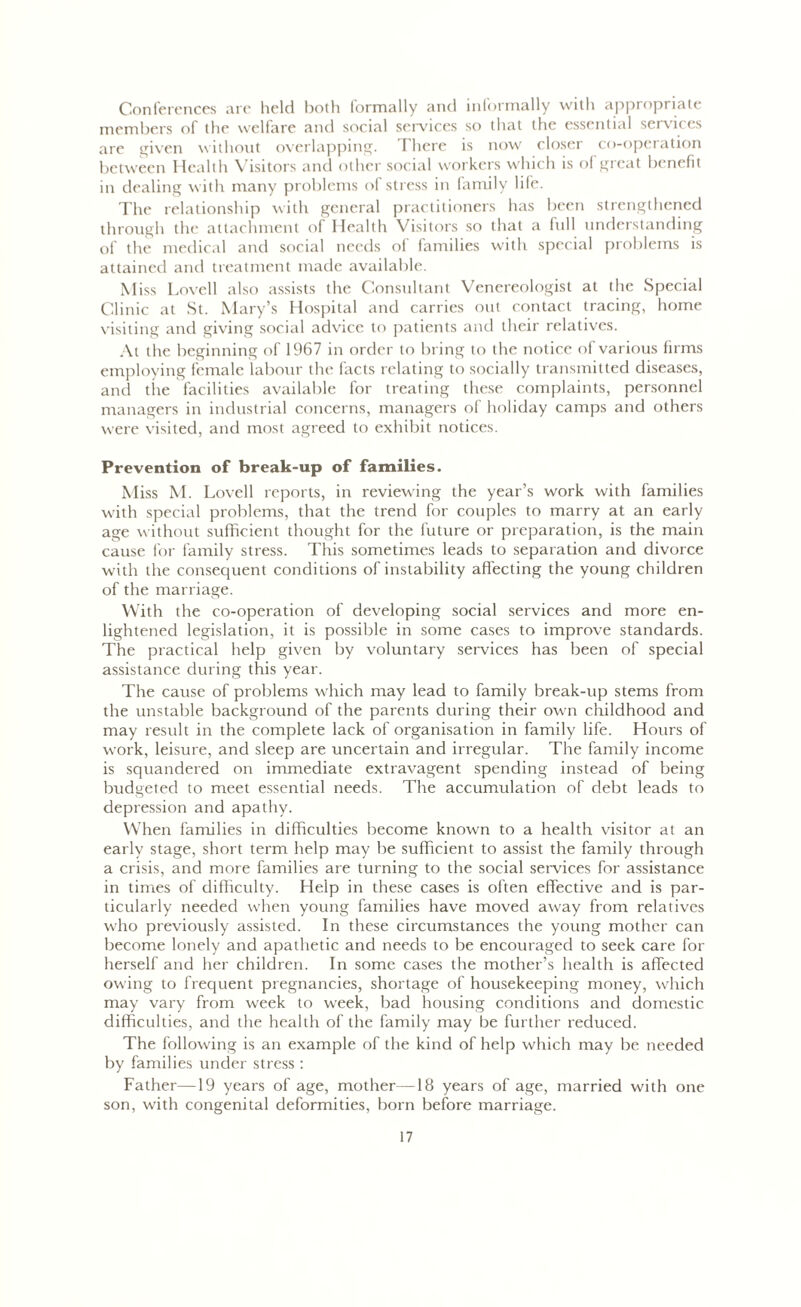 Conferences are held both formally and informally with appropriate members of the welfare and social services so that the essential services are given without overlapping. There is now closer co-operation between Health Visitors and other social workers which is of great benefit in dealing with many problems of stress in family life. The relationship with general practitioners has been strengthened through the attachment of Health Visitors so that a full understanding of the medical and social needs of families with special problems is attained and treatment made available. Miss Lovell also assists the Consultant Venereologist at the Special Clinic at St. Mary’s Hospital and carries out contact tracing, home visiting and giving social advice to patients and their relatives. At the beginning of 1967 in order to bring to the notice of various firms employing female labour the facts relating to socially transmitted diseases, and the facilities available for treating these complaints, personnel managers in industrial concerns, managers of holiday camps and others were visited, and most agreed to exhibit notices. Prevention of break-up of families. Miss M. Lovell reports, in reviewing the year’s work with families with special problems, that the trend for couples to marry at an early age without sufficient thought for the future or preparation, is the main cause for family stress. This sometimes leads to separation and divorce with the consequent conditions of instability affecting the young children of the marriage. With the co-operation of developing social services and more en- lightened legislation, it is possible in some cases to improve standards. The practical help given by voluntary services has been of special assistance during tbis year. The cause of problems which may lead to family break-up stems from the unstable background of the parents during their own childhood and may result in the complete lack of organisation in family life. Hours of work, leisure, and sleep are uncertain and irregular. The family income is squandered on immediate extravagent spending instead of being budgeted to meet essential needs. The accumulation of debt leads to depression and apathy. When families in difficulties become known to a health visitor at an early stage, short term help may be sufficient to assist the family through a crisis, and more families are turning to the social services for assistance in times of difficulty. Help in these cases is often effective and is par- ticularly needed when young families have moved away from relatives who previously assisted. In these circumstances the young mother can become lonely and apathetic and needs to be encouraged to seek care for herself and her children. In some cases the mother’s health is affected owing to frequent pregnancies, shortage of housekeeping money, which may vary from week to week, bad housing conditions and domestic difficulties, and the health of the family may be further reduced. The following is an example of the kind of help which may be needed by families under stress : Father—19 years of age, mother—18 years of age, married with one son, with congenital deformities, born before marriage.