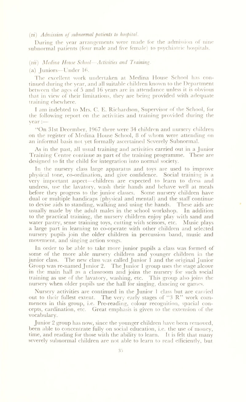 (pi) Admission oj subnormal patients to hospital. During the year arrangements were made for the admission of nine subnormal patients (four male and five female) to psychiatric hospitals. (vii) Medina House School—Activities and Training (a) Juniors—Under 16. The excellent work undertaken at Medina House School has con- tinued during the year, and all suitable children known to the Department between the ages of 5 and 16 years are in attendance unless it is obvious that in view of their limitations, they are being provided with adequate training elsewhere. I am indebted to Mrs. C. E. Richardson, Supervisor of the School, for the following report on the activities and training provided during the year :— “On 31st December, 1967 there were 34 children and nursery children on the register of Medina House School, 8 of whom were attending on an informal basis not yet formally ascertained Severely Subnormal. As in the past, all usual training and activities carried out in a Junior Training Centre continue as part of the training programme. These are designed to fit the child for integration into normal society. In the nursery class large apparatus and toys are used to improve physical tone, co-ordination, and give confidence. Social training is a very important aspect—children are expected to learn to dress and undress, use the lavatory, wash their hands and behave well at meals before they progress to the junior classes. Some nursery children have dual or multiple handicaps (physical and mental) and the stall continue to devise aids to standing, walking and using the hands. These aids are usually made by the adult males in the school workshop. In addition to the practical training, the nursery children enjoy play with sand and water pastry, sense training toys, cutting with scissors, etc. Music plays a large part in learning to co-operate with other children and selected nursery pupils join the older children in percussion band, music and movement, and singing action songs. In order to be able to take more junior pupils a class was formed of some of the more able nursery children and younger children in the junior class. The new class was called Junior 1 and the original Junior Group was re-named Junior 2. The Junior 1 group uses the stage alcove in the main hall as a classroom and joins the nursery for such social training as use of the lavatory, washing, etc. This group also joins the nursery when older pupils use the hall for singing, dancing or games. Nursery activities are continued in the Junior 1 class but are carried out to their fullest extent. The very early stages of “3 R” work com- mences in this group, i.e. Pre-reading, colour recognition, spacial con- cepts, cardination, etc. Gi'eat emphasis is given to the extension of the vocabulary. Junior 2 group has now, since the younger children have been removed, been able to concentrate fully on social education, i.e. the use of money, time, and reading for those with the ability to learn. It is felt that many severely subnormal children are not able to learn to read efficiently, but