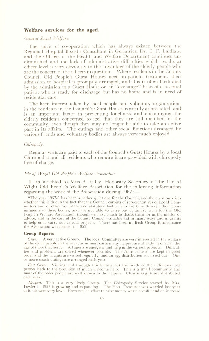 Welfare services for the aged. General Social Welfare. The spirit of co-operation which has always existed between the Regional Hospital Board's Consultant in Geriatrics, Dr. F. F. Laidlaw, and the Officers of the Health and Welfare Department continues un- diminished and the lack of administrative difficulties which results at officer level is very obviously to the advantage of the elderly people who are the concern of the officers in question. Where residents in the County Council Old People’s Guest Houses need in-patient treatment, their admission to hospital is promptly arranged, and this is often facilitated by the admission to a finest House on an “exchange” basis of a hospital patient who is ready for discharge but has no home and is in need of residential care. The keen interest taken by local people and voluntary organisations in the residents in the Council’s Guest Houses is greatly appreciated, and is an important factor in preventing loneliness and encouraging the elderly residents concerned to feel that they are still members ol the community, even though they may no longer be able to take an active part in its affairs. The outings and other social functions arranged by various friends and voluntary bodies are always very much enjoyed. Chiropody. Regular visits are paid to each of the Council’s Guest Houses by a local Chiropodist and all residents who require it are provided with chiropody free of charge. Isle of Wight Old People's Welfare Association. I am indebted to Miss B. Filley, Honorary Secretary of the Isle of Wight Old People’s Welfare Association for the following information regarding the work of the Association during 1967 :— “The year 1967-8 has been a rather quiet one for the Council, and the question arises whether this is due to the fact that the Council consists of representatives of Local Com- mittees and of other voluntary and statutory bodies who are busy through their com- mitments to these bodies, and are not able to carry out voluntary work for the Old People’s Welfare Association, though we have much to thank them for in the matter of advice, and in the case of the County Council valuable aid in many ways and in grants to help us to carry out various projects. There has been no fresh Group formed since the Association was formed in 1952. Group Reports. Cowes. A very active Group. The local Committee are very interested in the welfare of the older people in the area, as in most cases many helpers are already in or near the age of those they serve. All ages are energetic and help in the various projects. Difficul- ties and problems are solved whenever possible. The Alms Houses are kept in good order and the tenants are visited regularly, and an egg distribution is carried out. One or more coach outings are arranged each year. East Cowes. Visiting and through this finding out the needs of the individual old person leads to the provision of much welcome help. This is a small community and most ol the older people are well known to the helpers. Christmas gifts are distributed each year. Newport. This is a very lively Group. The Chiropody Service started by Mrs. Fowler in 1952 is growing and expanding. The Hon. Treasurer was worried last year as funds were very low. 1 iowever, an effort to raise money was successful and an increase