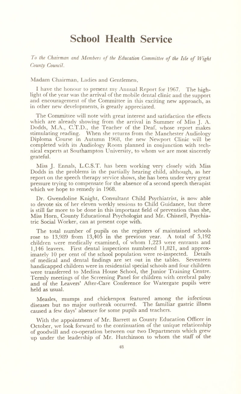 School Health Service To the Chairman and Members of the Education Committee of the Isle of Wight County Council. Madam Chairman, Ladies and Gentlemen, I have the honour to present my Annual Report for 1967. The high- light of the year was the arrival of the mobile dental clinic and the support and encouragement of the Committee in this exciting new approach, as in other new developments, is greatly appreciated. The Committee will note with great interest and satisfaction the effects which are already showing from the arrival in Summer of Miss J. A. Dodds, M.A., C.T.D., the Teacher of the Deaf, whose report makes stimulating reading. When she returns from the Manchester Audiology Diploma Course in Autumn 1968, the new Newport Clinic will be completed with its Audiology Room planned in conjunction with tech- nical experts at Southampton University, to whom we are most sincerely grateful. Miss J. Ennals, L.C.S.T. has been working very closely with Miss Dodds in the problems in the partially hearing child, although, as her report on the speech therapy service shows, she has been under very great pressure trying to compensate for the absence of a second speech therapist which we hope to remedy in 1968. Dr. Gwendoline Knight, Consultant Child Psychiatrist, is now able to devote six of her eleven weekly sessions to Child Guidance, but there is still far more to be done in this important field of prevention than she. Miss Horn, County Educational Psychologist and Mr. Chisnell, Psychia- tric Social Worker, can at present cope with. The total number of pupils on the registers of maintained schools rose to 13,989 from 13,405 in the previous year. A total of 5,192 children were medically examined, of whom 1,223 were entrants and 1,146 leavers. First dental inspections numbered 11,821, and approx- imately 10 per cent of the school population were re-inspected. Details of medical and dental findings are set out in the tables. Seventeen handicapped children were in residential special schools and four children were transferred to Medina House School, the Junior Training Centre. Termly meetings of the Screening Panel for children with cerebral palsy and of the Leavers’ After-Care Conference for Watergate pupils were held as usual. Measles, mumps and chickenpox featured among the infectious diseases but no major outbreak occurred. The familiar gastric illness caused a few days’ absence for some pupils and teachers. With the appointment of Mr. Barrett as County Education Officer in October, we look forward to the continuation of the unique relationship of goodwill and co-operation between our two Departments which grew up under the leadership of Mr. Hutchinson to whom the staff of the