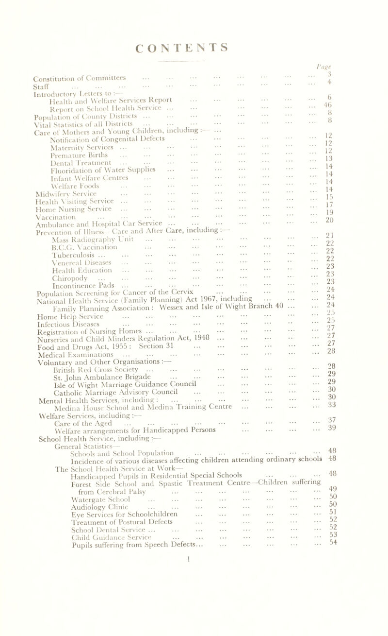 CONTENTS / Constitution of Committees ... Staff Introductory Letters to Health and Welfare Services Report Report on School Health Service ... Population of County Districts ... Vital Statistics of all Districts ... ••• Care of Mothers and Young Children, including ... Notification of Congenital Defects Maternity Services ... Premature Births Dental Treatment Fluoridation of Water Supplies Infant Welfare Centres Welfare f oods Midwifery Service Health Visiting Service Home Nursing Service Vaccination ... Ambulance and Hospital t ar Service ... ••• ••• Prevention of Illness Care and After Care, including Mass Radiography Unit B.C.G. Vaccination Tuberculosis ... Venereal Diseases Health Education Chiropody Incontinence Pads ... ••• ••• Population Screening for C ancer of the Cervix ... ••• National Health Service (Family Planning) Act 1967, including ... Family Planning Association : Wessex and Isle of Wight Branch 4U Home Help Service Infectious Diseases Registration of Nursing Homes ... ... Nurseries and Child Minders Regulation Act, 1948 Food and Drugs Act, 1955 : Section 31 Medical Examinations Voluntary and Other Organisations :— British Red Cross Society St. John Ambulance Brigade Isle of Wight Marriage Guidance Council Catholic Marriage Advisory Council Mental Health Services, including : Medina House School and Medina Training Centre Welfare Services, including :— Care of the Aged Welfare arrangements for Handicapped Persons School Health Service, including :— General Statistics— Schools and School Population ... ... ••• ••• ••• ••• Incidence of various diseases affecting children attending ordinary schools The School Health Service at W ork— Handicapped Pupils in Residential Special Schools ... • •• Forest Side School and Spastic Treatment Centre—Children suffering from Cerebral Palsy W'atergate School Audiology Clinic Eye Services for Schoolchildren Treatment of Postural Defects School Dental Service ... Child Guidance Service Pupils suffering from Speech Defects 'age 3 4 b 4b 8 8 12 12 12 13 14 14 14 14 15 17 19 20 21 22 22 22 23 23 23 24 24 24 25 25 27 27 27 28 28 29 29 30 30 33 37 39 48 48 48 49 50 50 51 52 52 53 54