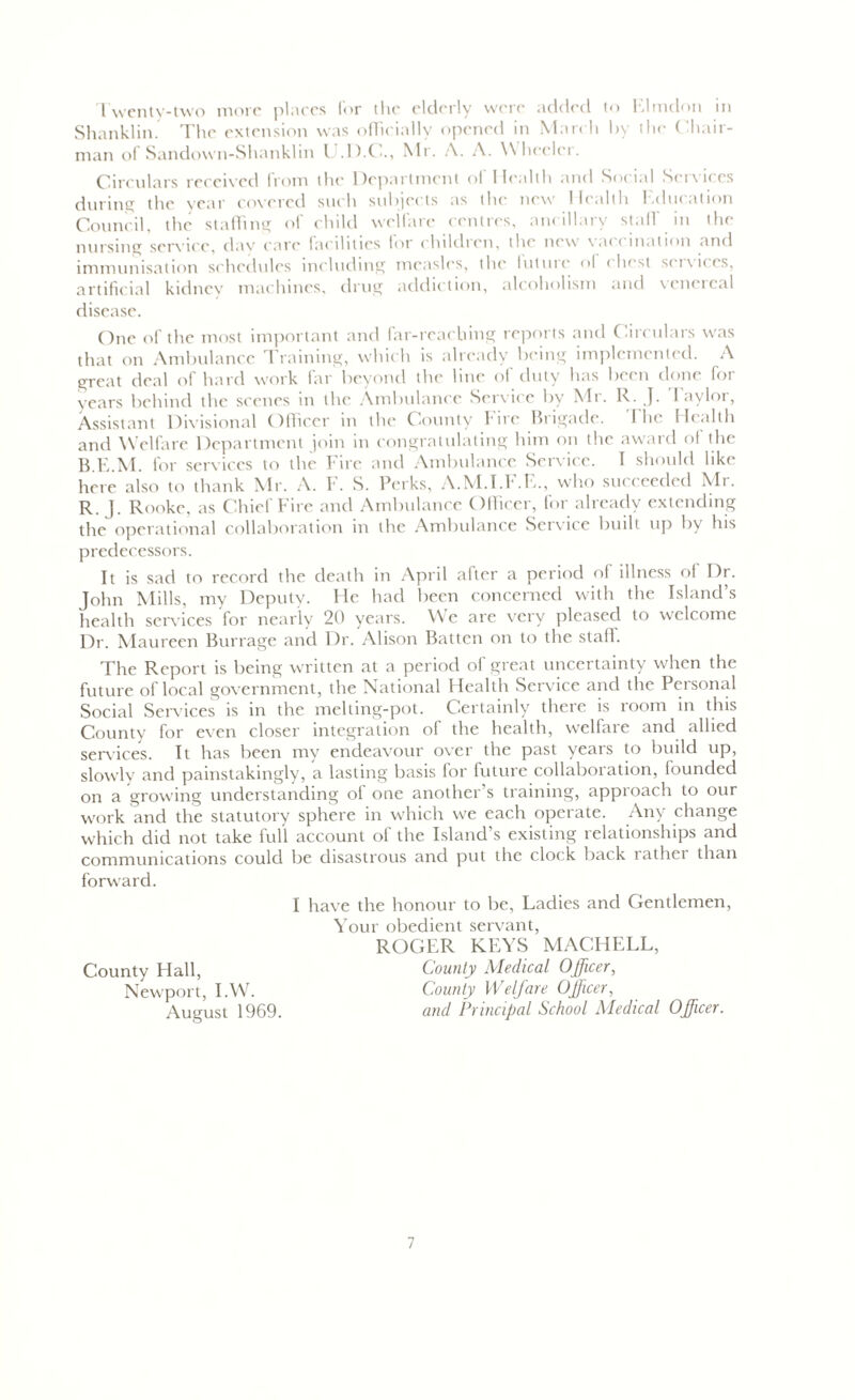 Twenty-two more places for the elderly were added to Ehndon in Shanklin. The extension was officially opened in March by the Chair- man of Sandown-Shanklin l .D.C., Mr. A. A. Wheelci. Circulars received from the Department of Health and Social Services during the year covered such subjects as the new Health Education Council, the staffing of child welfare centres, ancillary staff in the nursing service, day ('are facilities lor childien, the new \ a< < mat ion and immunisation schedules including measles, the futme <>l (last s< ixif.es, artificial kidney machines, drug addiction, alcoholism and vcneical disease. One of the most important and far-reaching reports and Circulars was that on Ambulance Training, which is already being implemented. A great deal of hard work far beyond the line of duty has been done for years behind the scenes in the Ambulance Service by Mi. R. J. 1 aylor, Assistant Divisional Officer in the County Fire Brigade. The Health and Welfare Department join in congratulating him on the award of the B.E.M. for services to the Fire and Ambulance Service. I should like here also to thank Mr. A. F. S. Perks, A.M.I.F.E., who succeeded Mr. R. J. Rooke, as Chief Fire and Ambulance Officer, for already extending the operational collaboration in the Ambulance Service built up by his predecessors. It is sad to record the death in April after a period of illness of Dr. John Mills, my Deputy. He had been concerned with the Island’s health scrx’ices for nearly 20 years. We are x'ery pleased to welcome Dr. Maureen Burrage and Dr. Alison Batten on to the stall. The Report is being written at a period of great uncertainty when the future of local government, the National Health Service and the Personal Social Services is in the melting-pot. Certainly there is room in this County for even closer integration of the health, welfare and allied services. It has been my endeavour over the past years to build up, slowly and painstakingly, a lasting basis for future collaboration, founded on a growing understanding of one another’s training, approach to our work and the statutory sphere in which we each operate. Any change which did not take full account of the Island’s existing relationships and communications could be disastrous and put the clock back rathei than forward. I have the honour to be, Ladies and Gentlemen, Your obedient servant, ROGER KEYS MACHELL, County Hall, County Medical Officer, Newport, I.W. County Welfare Officer, August 1969. and Principal School Medical Officer.