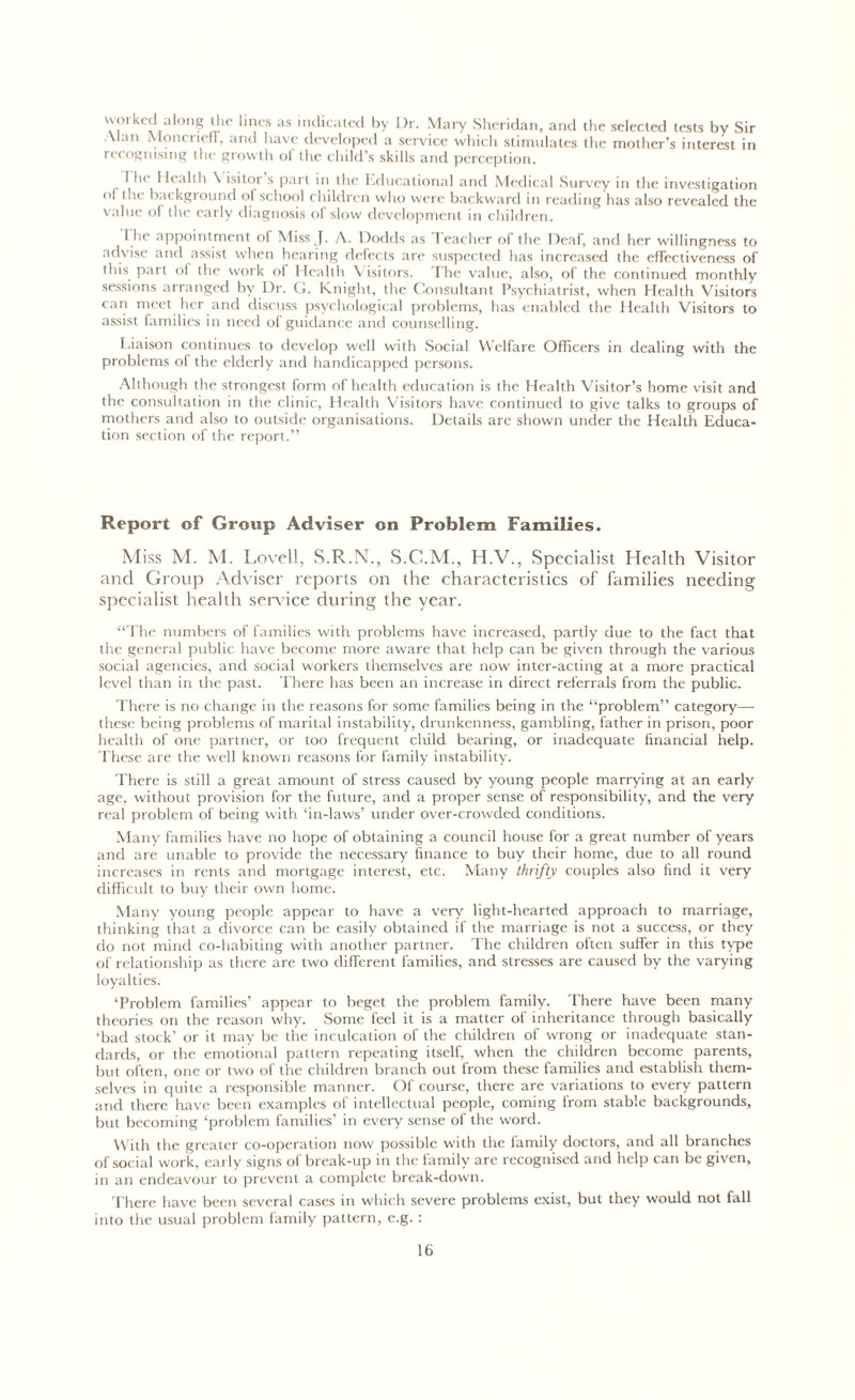 wo*kcd al°ng the lines as indicated by Dr. Mary Sheridan, and the selected tests by Sir Alan Moncrieff, and have developed a service which stimulates the mother’s interest in recognising the growth of the child’s skills and perception. 1 he Health \ isitoi s part in the Educational and Medical Survey in the investigation ol the background ol school children who were backward in reading has also revealed the value of the early diagnosis of slow development in children. I lie appointment of Miss J. A. Dodds as Teacher of the Deaf, and her willingness to advise and assist when hearing defects are suspected has increased the effectiveness of this part of the work of Health Visitors. The value, also, of the continued monthly sessions arranged by Dr. G. Knight, the Consultant Psychiatrist, when Health Visitors can meet her and discuss psychological problems, has enabled the Health Visitors to assist families in need of guidance and counselling. Liaison continues to develop well with Social Welfare Officers in dealing with the problems of the elderly and handicapped persons. Although the strongest form of health education is die Health Visitor’s home visit and the consultation in the clinic, Health Visitors have continued to give talks to groups of mothers and also to outside organisations. Details arc shown under the Health Educa- tion section of the report.” Report of Group Adviser on Problem Families. Miss M. M. Lovell, S.R.N., S.C.M., H.V., Specialist Health Visitor and Group Adviser reports on the characteristics of families needing specialist health sendee during the year. “The numbers of families with problems have increased, partly due to the fact that the general public have become more aware that help can be given through the various social agencies, and social workers themselves are now inter-acting at a more practical level than in the past. There has been an increase in direct referrals from the public. There is no change in the reasons for some families being in the “problem” category— these being problems of marital instability, drunkenness, gambling, father in prison, poor health of one partner, or too frequent child bearing, or inadequate financial help. These are the well known reasons for family instability. There is still a great amount of stress caused by young people marrying at an early age, without provision for the future, and a proper sense of responsibility, and the very real problem of being with ‘in-laws’ under over-crowded conditions. Many families have no hope of obtaining a council house for a great number of years and are unable to provide the necessary finance to buy their home, due to all round increases in rents and mortgage interest, etc. Many thrifty couples also find it very difficult to buy their own home. Many young people appear to have a very light-hearted approach to marriage, thinking that a divorce can be easily obtained if the marriage is not a success, or they do not mind co-habiting with another partner. The children often suffer in this type of relationship as there are two different families, and stresses are caused by the varying loyalties. ‘Problem families’ appear to beget the problem family. There have been many theories on the reason why. Some feel it is a matter of inheritance through basically ‘bad stock’ or it may be the inculcation of the children of wrong or inadequate stan- dards, or the emotional pattern repeating itself, when the children become parents, but often, one or two of the children branch out from these families and establish them- selves in quite a responsible manner. Of course, there are variations to every pattern and there have been examples of intellectual people, coming from stable backgrounds, but becoming ‘problem families’ in every sense of the word. With the greater co-operation now possible with the family doctors, and all branches of social work, early signs of break-up in the family are recognised and help can be given, in an endeavour to prevent a complete break-down. There have been several cases in which severe problems exist, but they would not fall into the usual problem family pattern, e.g. :