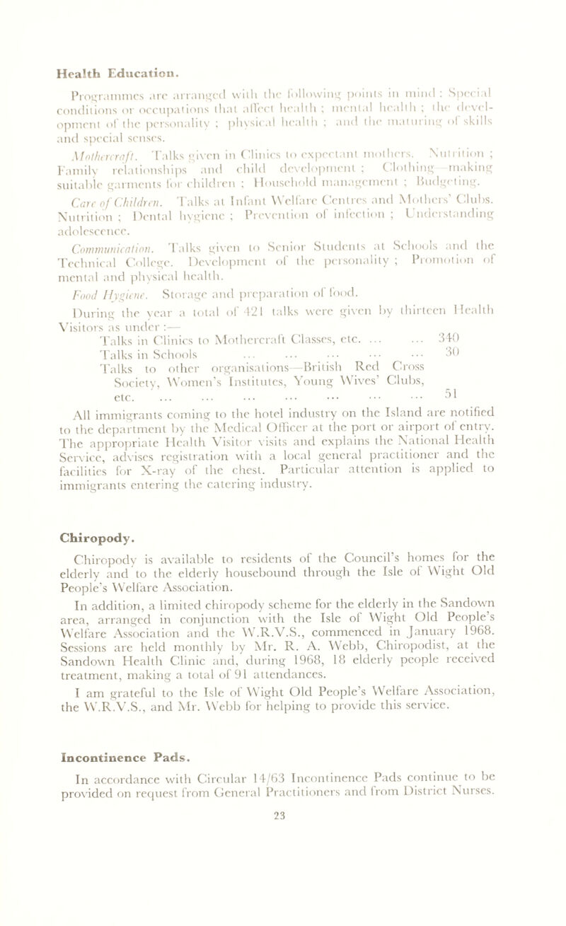 Health Education. Programmes are arranged with the following points in mind : Special conditions or occupations that affect health ; mental health ; the devel- opment of the personality ; physical health ; and the maturing of skills and special senses. Mothercraft. Talks given in Clinics to expectant mothers. Nutrition ; Family relationships and child development ; Clothing making suitable garments tor children ; Household management ; Budgeting. Care of Children. Talks at Infant Welfare Centres and Mothers’ Clubs. Nutrition ; Dental hygiene ; Prevention of infection ; Understanding adolescence. Communication. I alks given to Senior Students at Schools and the Technical College. Development of the personality ; Promotion of mental and physical health. Food Hygiene. Storage and preparation of food. During the year a total of 421 talks were given by thirteen Health Visitors as under :— Talks in Clinics to Mothercraft Classes, etc. ... ... 340 Talks in Schools ... ••• ••• 30 Talks to other organisations—British Red Cross Society, Women’s Institutes, Young Wives Clubs, etc. ... ... ••• ••• ••• ••• ••• ^1 All immigrants coming to the hotel industry on the Island are notified to the department by the Medical Officer at the port or airport of entry. The appropriate Health Visitor visits and explains the National Plealth Service, advises registration with a local general practitioner and the facilities for X-ray of the chest. Particular attention is applied to immigrants entering the catering industry. Chiropody. Chiropody is available to residents of the Council’s homes for the elderly and to the elderly housebound through the Isle of Wight Old People's Welfare Association. In addition, a limited chiropody scheme for the elderly in the Sandown area, arranged in conjunction with the Isle of Wight Old People s Welfare Association and the W.R.V.S., commenced in January 1968. Sessions are Held monthly by Mr. R. A. Webb, Chiropodist, at the Sandown Health Clinic and, during 1968, 18 elderly people received treatment, making a total of 91 attendances. I am grateful to the Isle of Wight Old People’s Welfare Association, the W.R.V.S., and Mr. Webb for helping to provide this service. Incontinence Pads. In accordance with Circular 14/63 Incontinence Pads continue to be provided on recpiest from General Practitioners and from District Nurses.