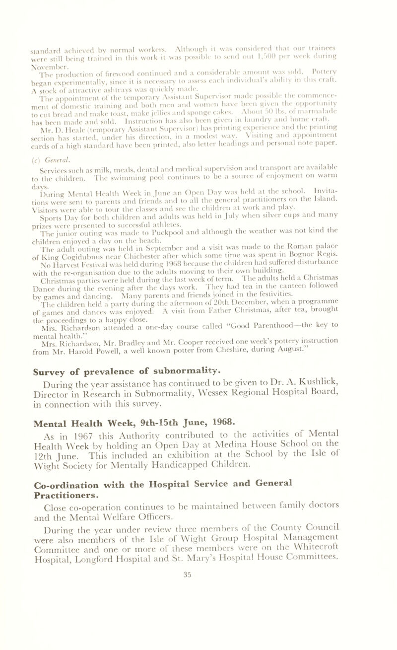 standard achieved by normal workers. Although it was considered that our trainees were still being trained in this work it was possible to send out l,r>00 per week during November. . , , The production of firewood continued and a considerable amount was sold. I ottery began experimentally, since it is necessary to assess each individual’s ability in this craft. A stock of attractive ashtrays was quickly made. The appointment of the temporary Assistant Supervisor made possible the commence- ment of domestic training and both men and women have been given the opportunity to cut bread and make toast, make jellies and sponge cakes. About >0 lbs. ol marmalade has been made and sold. Instruction has also been given in laundry and home trail. Mr D Heale (temporary Assistant Supervisor) has printing experience and the printing section has started, under his direction, in a modest way. Visiting and appointment cards of a high standard have been printed, also letter headings and personal note paper. (c) General. Services such as milk, meals, dental and medical supervision and transport are available to the children. The swimming pool continues to be a source of enjoyment on warm 1 ^During Mental Health Week in June an Open Day was held at the school Invita- tions were sent to parents and friends and to all the general practitioners on the Island. Visitors were able to tour the classes and see the children at work and play. Sports Day for both children and adults was held in July when silver cups and many prizes were presented to successful athletes. . The junior outing was made to Puckpool and although the weather was not kind the children enjoyed a day on the beach. The adult outing was held in September and a visit was made to the Roman palace of King Cogidubnus near Chichester after which some time was spent in Bognor Regis. Xo Harvest Festival was held during 1968 because the children had suflei eel distur bance with the re-organisation due to the adults moving to their own building. Christmas parties were held during the last week ol term. 1 he adults held a Christmas Dance during the evening after the days work. 1 hey had tea in the canteen followec bv games and dancing. Many parents and friends joined in the festivities. The children held a party during the afternoon of 20th December, when a programme of games and dances was enjoyed. A visit from l ather Christmas, after tea, brought the proceedings to a happy close. , , . , Mrs. Richardson attended a one-day course called “Good Parenthood-the key to mental health.” . , , . Mrs. Richardson, Mr. Bradley and Mr. Cooper received one week s pottery instruction from Mr. Harold Powell, a well known potter from Cheshire, during August. ’ During the year assistance has continued to be given to Dr. A. Kushlick, Director in Research in Subnormality, Wessex Regional Hospital Board, in connection with this survey. Mental Health Week, 9th-15th June, 1968. As in 1967 this Authority contributed to the activities of Mental Health Week by holding an Open Day at Medina House School on the 12th June. This included an exhibition at the School by the Isle ol Wight Society for Mentally Handicapped Children. Co-ordination with the Hospital Service and General Practitioners. Close co-operation continues to be maintained between family doctors and the Mental Welfare Officers. During the year under review three members of the County Council were also members of the Isle ol Wight Croup Hospital Management Committee and one or more of these members were on the Whitecioft Hospital, Longford Hospital and St. Mary’s Hospital House Committees.