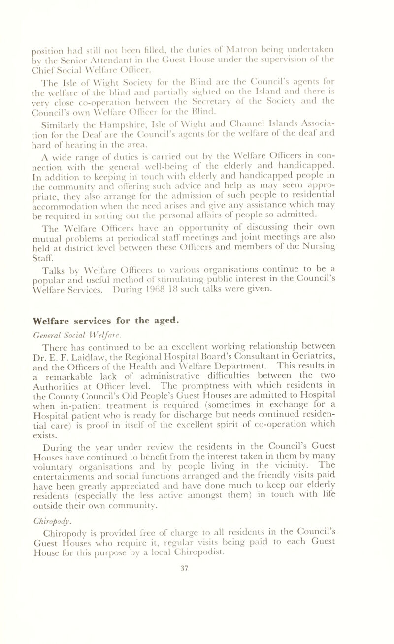 position had still not been Idled, the duties of Matron being undertaken by the Senior Attendant in the Guest House under the supervision of the Chief Social Welfare Officer. The Isle of Wight Society for the Blind are the Council’s agents for the welfare of the blind and partially sighted on the Island and there is very close co-operation between the Secretary ol the Society and the Council’s own Welfare Officer for the Blind. Similarly the Hampshire, Isle of Wight and Channel Islands Associa- tion for the Deaf are the Council’s agents for the welfare of the deaf and hard of hearing in the area. A wide range ol duties is carried out by the Welfare Officers in con- nection with the general well-being of the elderly and handicapped. In addition to keeping in touch with elderly and handicapped people in the community and offering such advice and help as may seem appro- priate, they also arrange for the admission of such people to residential accommodation when the need arises and give any assistance which may be required in sorting out the personal affairs ol people so admitted. The Welfare Officers have an opportunity of discussing their own mutual problems at periodical stalf meetings and joint meetings are also held at district level between these Officers and members of the Nursing Staff. Talks by Welfare Officers to various organisations continue to be a popular and useful method of stimulating public interest in the Council’s Welfare Services. During 1968 18 such talks were given. Welfare services for the aged. General Social Welfare. There has continued to be an excellent working relationship between Dr. E. F. Laidlaw, the Regional Hospital Board’s Consultant in Geriatrics, and the Officers of the Health and Welfare Department. This results in a remarkable lack of administrative difficulties between the two Authorities at Officer level. The promptness with which residents in the County Council’s Old People’s Guest Houses are admitted to Hospital when in-patient treatment is required (sometimes in exchange for a Hospital patient who is ready for discharge but needs continued residen- tial care) is proof in itself of the excellent spirit of co-operation which exists. During the year under review the residents in the Council’s Guest Houses have continued to benefit from the interest taken in them by many voluntary organisations and by people living in the vicinity. The entertainments and social functions arranged and the Iriendly visits paid have been greatly appreciated and have clone much to keep our elderly residents (especially the less active amongst them) in touch with life outside their own community. Chiropody. Chiropody is provided free of charge to all residents in the Council s Guest Houses who require it, regular visits being paid to each Guest House for this purpose by a local Chiropodist.