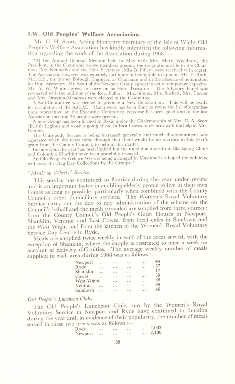 I.W. Old Peoples’ Welfare Association. Mr. G. H. Scott, Acting Honorary Secretary of the Isle of Wight Old People’s Welfare Association has kindly submitted the following informa- tion regarding the work of the Association during 1968 :— “At the Annual General Meeting held in May with Mrs. Mark Woodnutt, the President, in the Chair and twelve members present, the resignations of both the Chair- man (Mr. Kennedy) and the Hon. Secretary (Miss B. Filley) were received with regret. The Association however was extemcly fortunate in being able to appoint Mr. F. Rath, M.I.C.E., the former Borough Engineer, as Chairman and in the absence of nomination for Hon. Secretary, Mr. Scott of the Newport Group agreed to act in temporary capacity. Mr. A. W. White agreed to carry on as Hon. Treasurer. The Advisory Panel was re-elected with the addition of the Rev. Fuller. Mrs. Simms, Mrs. Buckett, Mrs. Turner and Mrs. Drayton-Meadows were elected to the Committee. A Sub-Committee was elected to produce a New Constitution. This will be ready for circulation at the A.G.M. Much work has been done to revise the list of organisa- tions represented on the Executive Committee, response has been good and at the last Association meeting 28 people were present. A new Group has been formed in Ryde under the Chairmanship of Mrs. C. A. Scott (British Legion) and work is going ahead in East Cowes to re-form with the help of Mrs. Denton. The Chiropody Sendee is being increased generally and much disappointment was expressed when the news came through that there would be no increase in this year’s grant from the County Council, to help in this matter. Income from the year has been limited but the usual donations from Blackgang Chine and Columbia Charities have been gratefully received. An Old People’s Welfare Week is being arranged in May and it is hoped the publicity will assist the Flag Day Collections by the Groups.” “Meals on Wheels” Service. This service has continued to flourish during the year under review and is an important factor in enabling elderly people to live in their own homes as long as possible, particularly when combined with the County Council’s other domiciliary services. The Women’s Royal Voluntary Service carry out the day to day administration of the scheme on the Council’s behalf and the meals provided are supplied from three sources : from the County Council’s Old People’s Guest Houses in Newport, Shanklin, Ventnor and East Cowes, from local cafes in Sandown and the West Wight and from the kitchen of the Women’s Royal Voluntary Service Day Centre in Ryde. Meals are supplied twice weekly in each of the areas served, with the exception of Shanklin, where the supply is restricted to once a week on account of delivery difficulties. The average weekly number of meals supplied in each area during 1968 was as follows :— Newport Ryde Shanklin Cowes West Wight Ventnor Sandown ... 57 17 39 38 39 46 Old People's Luncheon Clubs. The Old People’s Luncheon Clubs run by the Women’s Royal Voluntary Service in Newport and Ryde have continued to function during the year and, as evidence of their popularity, the number of meals served in these two areas was as follows. Ryde ... ••• ••• ••• 4,003 Newport ... ... ••• ••• 2,186