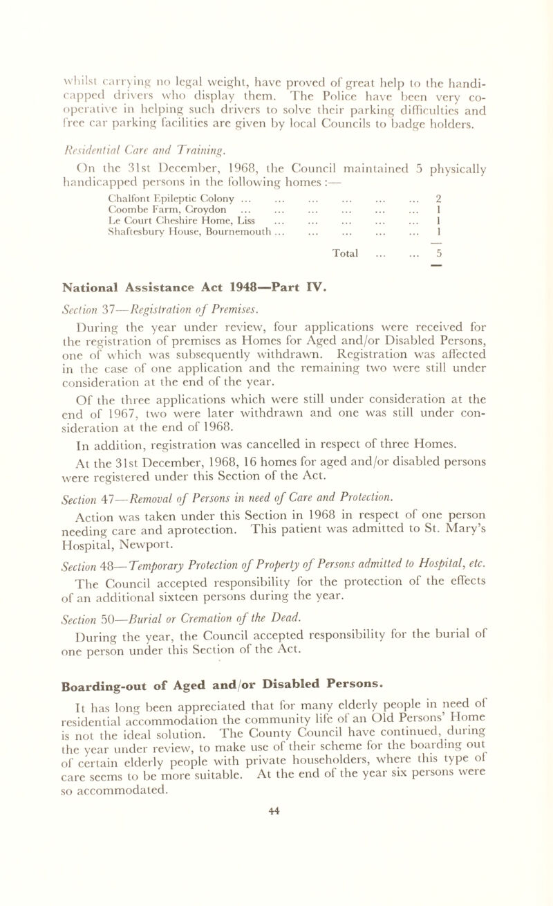 whilst carrying no legal weight, have proved of great help to the handi- capped drivers who display them. The Police have been very co- operative in helping such drivers to solve their parking difficulties and free car parking facilities are given by local Councils to badge holders. Residential Care and Training. On the 31st December, 1968, the Council maintained 5 physically handicapped persons in the following homes:— Chalfont Epileptic Colony ... Coombe Farm, Croydon Le Court Cheshire Home, Liss Shaftesbury House, Bournemouth ... 2 1 1 1 Total ... ... 5 National Assistance Act 1948—Part IV. Section 37—Registration of Premises. During the year under review, four applications were received for the registration of premises as Homes for Aged and/or Disabled Persons, one of which was subsequently withdrawn. Registration was affected in the case of one application and the remaining two were still under consideration at the end of the year. Of the three applications which were still under consideration at the end of 1967, two were later withdrawn and one was still under con- sideration at the end of 1968. In addition, registration was cancelled in respect of three Homes. At the 31st December, 1968, 16 homes for aged and/or disabled persons were registered under this Section of the Act. Section 47—Removal of Persons in need of Care and Protection. Action was taken under this Section in 1968 in respect of one person needing care and aprotection. This patient was admitted to St. Mary’s Hospital, Newport. Section 48—Temporary Protection of Property of Persons admitted to Hospital, etc. The Council accepted responsibility for the protection of the effects of an additional sixteen persons during the year. Section 50—Burial or Cremation of the Dead. During the year, the Council accepted responsibility for the burial of one person under this Section of the Act. Boarding-out of Aged and/or Disabled Persons. It has long been appreciated that for many elderly people in need of residential accommodation the community life of an Old Persons’ Home is not the ideal solution. The County Council have continued, during the year under review, to make use of their scheme for the boarding out of certain elderly people with private householders, where this type of care seems to be more suitable. At the end of the year six persons were so accommodated.