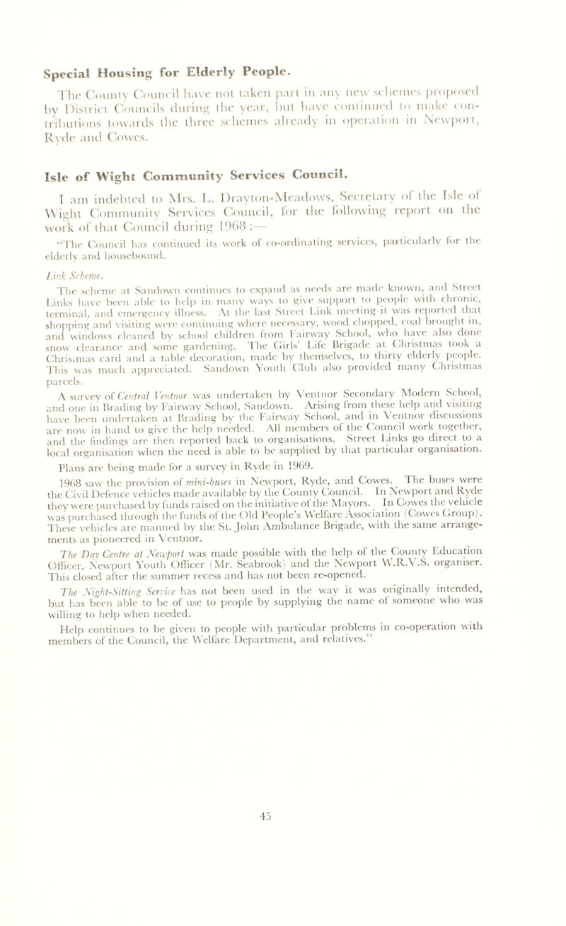 Special Housing for Elderly People. The County Council have not taken part in any new sc hemes proposed by District Councils during the year, but have continued to make con- tributions towards the three schemes already in operation in Newport, Rvdc and Cowes. Isle of Wight Community Services Council. I am indebted to Mrs. L. Drayton-Mcadows, Secretary ol the Isle ol Wight Community Services Council, lor the following report on the work of that Council during 1968:— “The Council has continued its work ol co-ordinating services, particularly lor the elderly and housebound. Link Scheme. The scheme at Sandown continues to expand as needs are made known, and Street Links have been able to help in many ways to give support to people with chronic, terminal, and emergency illness. At the last Street Link meeting it was reported that shopping and visiting were continuing where necessary, wood chopped, roal brought in, and windows cleaned by school children from Fairway School, who have also done snow clearance and some gardening. The Girls Life Brigade at Christmas look a Christmas card and a table decoration, made by themselves, to thirty elderly people. This was much appreciated. Sandown Youth Club also provided many Clnislmas parcels. A survey of Central Ventnor was undertaken by \ entnor Secondary Modern School, and one in Blading by Fairway School, Sandown. Arising from these help and visiting have been undertaken at Binding by the Fairway School, and in Ventnor discussions are now in hand to give the help needed. All members of the Council work together, and the findings are then reported back to organisations. Street Links go direct to a local organisation when the need is able to be supplied by that particular organisation. Plans are being made for a survey in Ryde in 1969. 1968 saw the provision of mini-buses in Newport, Ryde, and Cowes. I he buses were the Civil Defence vehicles made available by the County Council. In Newport and Ryde they were purchased by funds raised on the initiative of the Mayors. In Cowes the vehicle was purchased through the funds of the Old People’s Welfare Association (Cowes Group). These vehicles are manned by the St. John Ambulance Brigade, with the same arrange- ments as pioneered in Ventnor. The Day Centre at Newport was made possible with the help of the County F.ducation Officer, Newport Youth Officer (Mr. Seabrook) and the Newport W.R.V.S. organiser. This closed after the summer recess and has not been re-opened. The Night-Sitting Service has not been used in the way it was originally intended, but has been able to be of use to people by supplying the name of someone who was willing to help when needed. Help continues to be given to people with particular problems in co-operation with members of the Council, the Welfare Department, and relatives.”